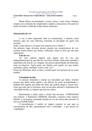 Este arquivo compõe a coletânea STC
                  www.trabalheemcasaoverdadeiro.com.br
                  Este arquivo é parte integrante do CD MEGA CURSOS
                             Acesse - www.megacursos.com.br
Como Obter Sucesso Em Vendas Diretas – Guia do Revendedor             Página
39

      Minha última recomendação é treino, treino e mais treino. Pratique
sempre com a intenção de compreender e ajudar a outra pessoa. Isto pode ser
muito divertido e ainda lhe render ótimas comissões.


Sintonização da voz

      A voz é outro importante fator na comunicação, a maneira como
dizemos algo faz uma diferença tremenda na percepção de quem está
ouvindo.
Então, como utilizar a voz para criar sintonia com o cliente ?
Em primeiro lugar devemos prestar atenção nas características da voz,
existem muitos fatores que fazem a diferença, citarei os dois que são mais
importantes:
      Tom da voz
       Se você conhece alguém com aquele tom de voz, que
independentemente do que fala faz você ficar irritado, então pode entender a
importância do tom de voz. Imagine esta pessoa apresentando um telejornal,
seria um fracasso. Agora pense em alguém com aquela voz que inspira
confiança, calma, seriedade. Como é esta voz ?
Pense nas diferenças entre as duas e escolha qual você gostaria de ter como
modelo.

      Velocidade da fala
      As pessoas entendem o mundo na velocidade que falam. Existem
pessoas que falam muito rápido e são difíceis de serem acompanhadas, e
também têm aquelas que falam tão lento que podem chegar a causar sono.
Claro que estes são os extremos, mas servem para salientar a importância da
velocidade da fala e o impacto que têm nos outros.

      Determinado o modo como o cliente fala devemos COMPASSAR
esta maneira e finalmente LIDERAR, alterando a maneira como estamos
falando e, novamente, prestando atenção na voz do cliente para perceber se
ele nos ACOMPANHA.
      O procedimento é similar ao rapport corporal só que aqui as
características da fala, especialmente tom e velocidade, é que devem ser
“espelhadas”.
 