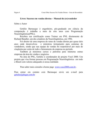 Este arquivo compõe a coletânea STC
                      www.trabalheemcasaoverdadeiro.com.br

Página 4                        Como Obter Sucesso Em Vendas Diretas – Guia do Revendedor


           Livro: Sucesso em vendas diretas – Manual do (re)vendedor

Sobre o Autor

      Getúlio Barnasque é engenheiro, pós-graduado em ciência da
computação é trabalha a mais de oito anos com Programação
Neurolingüística(PNL).
      Recebeu sua certificação como Trainer em PNL diretamente de
Richard Bandler, um dos criadores da Neurolingüística, em 1996.
      Foi diretor de uma empresa do ramo de vendas diretas por quase dois
anos onde desenvolveu        e ministrou treinamento para centenas de
vendedores, sendo que sua equipe de vendas foi responsável por mais de
cinqüenta por cento de todo o faturamento da empresa no período.
      Também já ministrou cursos e palestras para inúmeras outras
empresas da área de vendas e negócios.
      Na área de PNL, Getúlio é coordenador do projeto Você 2000. Um
projeto que visa formar pessoas em Programação Neurolingüística em todo
o Brasil com valores adequados à nossa realidade.

           Para saber mais consulte a home page www.voce2000.com.br .

Para entrar em contato com Barnasque envie um e-mail para
getulio@plugar.com.br
 