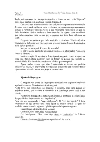 Este arquivo compõe a coletânea STC
                  www.trabalheemcasaoverdadeiro.com.br
Página 40                       Como Obter Sucesso Em Vendas Diretas – Guia do
Revendedor

Tenha cuidado com os sotaques estranhos e tiques de voz, pois “ligar-se”
neles pode acabar com qualquer chance de rapport.
       Certa vez em um treinamento que dei para o departamento comercial
de uma empresa de software uma vendedora me comentou que começou a
utilizar o rapport por sintonia vocal e que realmente funcionava só que ela
tinha ficado em dúvida se deveria fazer este tipo de rapport com um cliente
que tinha atendido, pois ele era gay e possuía um jeito bem diferente de
falar.
       Perguntei de volta o que tinha decidido e ela disse: “Usei a técnica,
falei do jeito dele mas sem os exageros e sem me forçar demais. Liderando o
mais rápido possível”.
       No que eu retruquei: E como foi a venda?
       E obtive como resposta um grande sorriso e a afirmação: “Consegui
fechar o contrato”.
       Neste exemplo há a essência deste tipo de rapport . Use-o sempre, até
onde sua flexibilidade permitir, sem se forçar ou perder seu sentido de
autenticidade. Ele é mais inconsciente e efetivo que o corporal.
       Agora tenha certeza que não é necessário se tornar um perfeito
imitador de vozes, o importante é compassar a maneira que o cliente fala e
rapidamente trazê-lo para o seu próprio ritmo e tom.


       Ajuste de linguagem

       O rapport por ajuste de linguagem mereceria um capítulo inteiro se
aqui estivéssemos falando somente de rapport.
Neste livro irei simplificar ao máximo o assunto, mas sem perder os
objetivos finais, que é criar a harmonia e a confiança entre você e seu
cliente.
       Neste tipo de rapport as palavras utilizadas, o conteúdo e o significado
do que foi dito é que devem ser “espelhados”.
Para isto eu recomendo o “eco inteligente”. O “eco inteligente” é feito
retornando ao seu cliente uma frase igual ou muito similar a qual ele
proferiu acrescentando algumas opiniões pessoais logo em seguida.
       Exemplos de utilização desta técnica:
       Cliente: Quero algo lindo e confortável.
       Eco Inteligente: Sim, com algo lindo e confortável você ficará
satisfeito.
       Cliente: Estou em dúvida entre o produto no 3 e o no 4.
 
