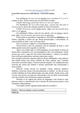Este arquivo compõe a coletânea STC
                    www.trabalheemcasaoverdadeiro.com.br
                   Este arquivo é parte integrante do CD MEGA CURSOS
                              Acesse - www.megacursos.com.br
Como Obter Sucesso Em Vendas Diretas – Guia do Revendedor               Página
41

       Eco inteligente: Se você está em dúvida entre o produto no 3 e o no 4,
compre os dois. Tenho certeza que será uma ótima compra.
       Cliente: Muito leve, gostei mas não sei se vou levar agora.
       Eco Inteligente: Se você achou muito leve e gostou mas não sabe se
vai levar agora, posso lhe entregar quando for mais conveniente.
       Cliente: Eu preciso achar bonito depois falar com meu marido para
saber se ele aprova.
       Eco inteligente: Ótimo, então dê uma olhada, ache um bonito e depois
pode falar com seu marido, pois penso que ele aprovará.
       Como pode ter percebido o importante é usar palavras idênticas as do
cliente, seguindo a ordem em que foram pronunciadas e intercalando, ou
acrescentando no final, o que você quer dizer.
       Isto vai acelerar o rapport e é extremamente poderoso.
       Nesta técnica a fase de compassar está na repetição da frase e você
lidera quando acrescenta sugestões e opiniões.
       Algo a ser evitado aqui é o efeito papagaio, ou seja repetir as frases de
forma óbvia, utilizando o eco sem inteligência e não o eco inteligente. Tenho
certeza que você é capaz de criar frases interessantes e , afinal, se só repetir
fosse suficiente poderíamos contratar araras para vender.
Nos exemplos anteriores algumas palavras foram sublinhadas, estas palavras
têm relação direta com nossos sentidos de visão, audição, tato e também
com nosso raciocínio lógico. É preciso prestar atenção e ter cuidado para não
trocá-las por outras que tenham o mesmo significado mas relacionadas a
outro sentido.
       Palavras visuais devem ser mantidas visuais, palavras auditivas
também e assim por diante. Este procedimento se embasa no fato de nosso
cérebro trabalhar de forma diferenciada com cada sentido. Sendo assim, cada
vez que uma pessoa usa palavras relacionadas com um deles está pensando
com este sentido como dominante naquele momento.
       Portanto se no rapport por ajuste de linguagem você mantiver estas
palavras estará se sintonizando com a maneira da outra pessoa pensar e terá
resultados surpreendentes.
       Você pode conferir algumas destas palavras na tabela 1.

Tabela 1 –Palavras ligadas a nossos sentidos
VISUAL
 