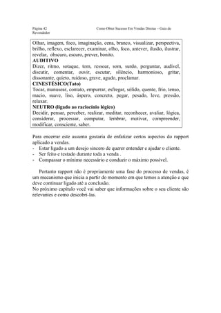 Este arquivo compõe a coletânea STC
                  www.trabalheemcasaoverdadeiro.com.br
Página 42                        Como Obter Sucesso Em Vendas Diretas – Guia do
Revendedor

Olhar, imagem, foco, imaginação, cena, branco, visualizar, perspectiva,
brilho, reflexo, esclarecer, examinar, olho, foco, antever, ilusão, ilustrar,
revelar, obscuro, escuro, prever, bonito.
AUDITIVO
Dizer, ritmo, sotaque, tom, ressoar, som, surdo, perguntar, audível,
discutir, comentar, ouvir, escutar, silêncio, harmonioso, gritar,
dissonante, quieto, ruidoso, grave, agudo, proclamar.
CINESTÉSICO(Tato)
Tocar, manusear, contato, empurrar, esfregar, sólido, quente, frio, tenso,
macio, suave, liso, áspero, concreto, pegar, pesado, leve, pressão,
relaxar.
NEUTRO (ligado ao raciocínio lógico)
Decidir, pensar, perceber, realizar, meditar, reconhecer, avaliar, lógica,
considerar, processar, computar, lembrar, motivar, compreender,
modificar, consciente, saber.

Para encerrar este assunto gostaria de enfatizar certos aspectos do rapport
aplicado a vendas.
- Estar ligado a um desejo sincero de querer entender e ajudar o cliente.
- Ser feito e testado durante toda a venda .
- Compassar o mínimo necessário e conduzir o máximo possível.

    Portanto rapport não é propriamente uma fase do processo de vendas, é
um mecanismo que inicia a partir do momento em que temos a atenção e que
deve continuar ligado até a conclusão.
No próximo capítulo você vai saber que informações sobre o seu cliente são
relevantes e como descobri-las.
 