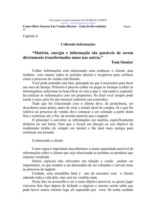 Este arquivo compõe a coletânea STC
                  www.trabalheemcasaoverdadeiro.com.br
                  Este arquivo é parte integrante do CD MEGA CURSOS
                             Acesse - www.megacursos.com.br
Como Obter Sucesso Em Vendas Diretas – Guia do Revendedor             Página
43

Capítulo 8

                           Colhendo Informações

     “Matéria, energia e informação são passíveis de serem
diretamente transformadas umas nas outras.”
                                               Tom Stonier

       Colher informações está relacionado com conhecer o cliente, mas
também com manter todos os sentidos abertos e receptivos para verificar
como o processo de vendas está fluindo.
       Você pode entender esta fase pensando no que é necessário para fazer
um suco de laranja. Primeiro é preciso colher ou pegar as laranjas (colher as
informações), selecionar as boas (ficar só com o que é relevante) e espremê-
las (utilizar as informações com um propósito). No final você sempre pode
tomar o suco, pois fez por merecer (saboreie sua comissão).
       Tudo que for relacionado com o cliente deve, de preferência, ser
descoberto neste ponto, antes de criar o estado ideal de compra. Já o que for
relativo ao processo de vendas deve começar a ser coletado a partir desta
fase e continuar até o fim, da mesma maneira que o rapport.
       O principal é converter as informações em matéria, especificamente
dinheiro no seu bolso. Fato que o levará em direção ao seu objetivo de
rendimento (tenha ele sempre em mente) e lhe dará mais energia para
continuar sua jornada.

      Conhecendo o cliente

      Como regra é importante descobrirmos a maior quantidade possível de
informações sobre o cliente que seja relacionada ao produto ou produtos que
estamos vendendo.
      Outros aspectos não relevantes em relação a venda podem ser
importantes, só que tendem a ser demorados de ser coletados e servem mais
ao processo de rapport.
      Cuidado, uma armadilha fatal é sair do encontro com o cliente
sabendo toda a vida dele, mas sem ter vendido nada.
      Nesta fase eu aconselho a ser o mais objetivo possível, se quiser jogar
conversa fora faça depois de fechado o negócio e mesmo assim saiba que
pode haver outros clientes logo ali esperando por você. Só tenha cuidado
 