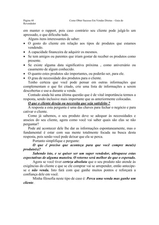 Este arquivo compõe a coletânea STC
                  www.trabalheemcasaoverdadeiro.com.br
Página 44                      Como Obter Sucesso Em Vendas Diretas – Guia do
Revendedor

em manter o rapport, pois caso contrário seu cliente pode julgá-lo um
apressado, o que dificulta tudo.
    Alguns itens interessantes de saber:
• O gosto do cliente em relação aos tipos de produtos que estamos
    vendendo.
• A capacidade financeira de adquirir os mesmos.
• Se tem amigos ou parentes que iriam gostar de receber os produtos como
    presente.
• Se existe alguma data significativa próxima , como aniversário ou
    casamento de algum conhecido.
• O quanto estes produtos são importantes, ou poderão ser, para ele.
• O grau de necessidade dos produtos para o cliente.
    Tenho certeza que você pode pensar em outras informações que
complementam o que foi citado, crie uma lista de informações a serem
descobertas e use-a durante a venda.
    Contudo ainda há uma última questão que é de vital importância termos a
resposta, sendo inclusive mais importante que as anteriormente colocadas.
    O que o cliente deseja ou necessita que seja satisfeito ?
    A resposta a esta pergunta é uma das chaves para fechar o negócio e para
cativar o cliente.
    Como já sabemos, o seu produto deve se adequar às necessidades e
anseios do seu cliente, agora como você vai saber quais são elas se não
perguntar?
    Pode até acontecer dele lhe dar as informações espontaneamente, mas o
fundamental é estar com sua mente totalmente focada na busca desta
resposta, pois senão você pode deixar que ela se perca.
       Portanto simplifique e pergunte:
       O que é preciso que aconteça para que você compre meu(s)
produto(s)?
       Sabendo isto, e se quiser ser um super vendedor, ultrapasse estas
expectativas de alguma maneira. O retorno será melhor do que o esperado.
       Agora se você tiver certeza absoluta que o seu produto não atende às
exigências do cliente e que se ele comprar vai se arrepender, então antecipe-
se e não venda. Isto fará com que ganhe muitos pontos e reforçará a
confiança dele em você.
       Minha filosofia neste tipo de caso é: Perca uma venda mas ganhe um
cliente.
 