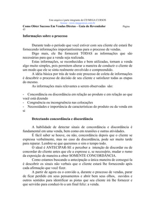 Este arquivo compõe a coletânea STC
                   www.trabalheemcasaoverdadeiro.com.br
                  Este arquivo é parte integrante do CD MEGA CURSOS
                             Acesse - www.megacursos.com.br
Como Obter Sucesso Em Vendas Diretas – Guia do Revendedor             Página
45

Informações sobre o processo

      Durante todo o período que você estiver com seu cliente ele estará lhe
fornecendo informações importantíssimas para o processo de vendas.
      Digo mais, ele lhe fornecerá TODAS as informações que são
necessárias para que a venda seja realizada.
      Estas informações, se reconhecidas e bem utilizadas, tornam a venda
algo muito simples, pois permitem alterar a maneira de conduzir o cliente de
um modo que ele se sinta realmente envolvido e compreendido.
      A idéia básica por trás de todo este processo de coleta de informações
é descobrir o processo de decisão de seu cliente e satisfazer todas as etapas
do mesmo.
      As informações mais relevantes a serem observadas são:

- Concordância ou discordância em relação ao produto e em relação ao que
você está dizendo
- Congruência ou incongruência nas colocações
- Necessidades e importância de características do produto ou da venda em
si

      Detectando concordância e discordância

       A habilidade de detectar sinais de concordância e discordância é
fundamental em uma venda, bem como em reuniões e outras atividades.
       É fácil saber se houve, ou não, concordância depois que o cliente se
expressa verbalmente, mas no caso da discordância, pode ser muito tarde
para reparar. Lembre-se que queremos o sim o tempo todo.
       O ideal é ANTECIPAR-SE e perceber a intenção de discordar ou de
concordar do cliente antes que ele a expresse e, se necessário, mudar o rumo
da exposição de maneira a obter SOMENTE CONCORDÂNCIA.
       Como estamos buscando a antecipação a única maneira de consegui-la
é descobrir os sinais não verbais que o cliente estará lhe fornecendo após
cada afirmação que você fizer.
       A partir de agora eu o convido a, durante o processo de vendas, parar
de ficar perdido em seus pensamentos e abrir bem seus olhos, ouvidos e
outros sentidos para identificar as pistas que seu cliente irá lhe fornecer e
que servirão para conduzi-lo a um final feliz: a venda.
 