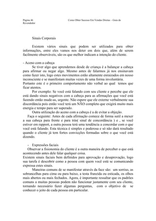 Este arquivo compõe a coletânea STC
                  www.trabalheemcasaoverdadeiro.com.br
Página 46                      Como Obter Sucesso Em Vendas Diretas – Guia do
Revendedor




       Sinais Corporais

      Existem vários sinais que podem ser utilizados para obter
informações, entre eles vamos nos deter em dois que, além de serem
facilmente observáveis, são os que melhor indicam a intenção do cliente.

- Aceno com a cabeça
       Se tiver algo que aprendemos desde de criança é a balançar a cabeça
para afirmar ou negar algo. Mesmo antes de falarmos já nos ensinavam
como fazer isto, logo estes movimentos estão altamente enraizados em nosso
inconsciente e se manifestam muitas vezes de uma forma involuntária.
Portanto este é o primeiro comportamento não verbal ao qual temos que
ficar atentos.
       Por exemplo: Se você está falando com seu cliente e percebe que ele
está dando sinais negativos com a cabeça para as afirmações que você está
fazendo então mude-as, urgente. Não espere que ele externe verbalmente sua
discordância pois então você terá um NÃO completo que exigirá muito mais
energia e tempo para ser superado.
       Outra utilização do aceno com a cabeça é a de evitar a objeção.
    Faça o seguinte: Antes de cada afirmação comece de forma sutil a mexer
a sua cabeça para frente e para trás( sinal de concordância ) e , se você
estiver em rapport, a outra pessoa terá uma tendência a concordar com o que
você está falando. Esta técnica é simples e poderosa e só não dará resultado
quando o cliente já tem fortes convicções formadas sobre o que você está
dizendo.

   - Expressões faciais
   Observar a fisionomia do cliente é a outra maneira de perceber o que está
acontecendo antes dele falar qualquer coisa.
Existem sinais faciais bem definidos para aprovação e desaprovação, logo
sua tarefa é descobrir como a pessoa com quem você está se comunicando
expressa estes sinais.
      Maneiras comuns de se manifestar através da face são: um sorriso, as
sobrancelhas para cima ou para baixo, a testa franzida ou esticada, os olhos
mais abertos ou mais fechados. Agora, é importante ressaltar que os padrões
comuns a muitas pessoas podem não funcionar justamente com seu cliente,
tornando necessário fazer algumas perguntas, com o objetivo de se
conhecer o jeito de cada pessoa em particular.
 