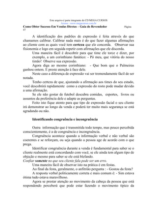 Este arquivo compõe a coletânea STC
                    www.trabalheemcasaoverdadeiro.com.br
                  Este arquivo é parte integrante do CD MEGA CURSOS
                             Acesse - www.megacursos.com.br
Como Obter Sucesso Em Vendas Diretas – Guia do Revendedor               Página
47

       A identificação dos padrões de expressão é feita através do que
chamamos calibrar. Calibrar nada mais é do que fazer algumas afirmações
ao cliente com as quais você tem certeza que ele concorda. Observar sua
fisionomia e logo em seguida repetir com afirmações que ele discorda.
       Uma maneira fácil é descobrir para que time ele torce e dizer, por
       exemplo, a um corinthiano fanático: - Pô meu, que vitória do nosso
       timão! Observe sua expressão.
       Agora diga ao mesmo corinthiano: - Que bom que o Palmeiras
ganhou ontem. E preste atenção à face dele.
       Neste caso a diferença de expressão vai ser tremendamente fácil de ser
notada.
       Tenho certeza de que, ajustando a afirmação aos times do seu estado,
você descobrirá rapidamente como a expressão do rosto pode mudar devido
a uma afirmação.
       Se ele não gostar de futebol descubra comidas, esportes, livros ou
assuntos da preferência dele e adapte as perguntas.
       Feito isto fique atento para que tipo de expressão facial o seu cliente
irá demonstrar ao longo da venda e poderá ter muito mais segurança se está
agradando ou não.

      Identificando congruência e incongruência

       Outra informação que é transmitida todo tempo, mas pouco percebida
conscientemente, é a de congruência e incongruência.
       Congruência acontece quando a informação verbal e não verbal são
coerentes e se reforçam, ou seja quando a pessoa age de acordo com o que
prega.
       Identificar congruência durante a venda é fundamental para saber se o
cliente realmente está concordando com você, se ele ainda tem algum tipo de
objeção e mesmo para saber se ele está blefando.
Confiar somente no que seu cliente fala pode ser um erro.
       Uma maneira fácil de observar isto na prática é em festas.
       Ao final da festa, geralmente, o anfitrião pergunta : - Gostou da festa?
       A resposta verbal politicamente correta e mais comum é: - Sim estava
ótima tudo estava maravilhoso.
       Agora se prestar atenção ao movimento da cabeça da pessoa que está
respondendo perceberá que pode estar fazendo o movimento típico da
 