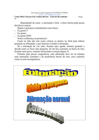 Este arquivo compõe a coletânea STC
                   www.trabalheemcasaoverdadeiro.com.br
                  Este arquivo é parte integrante do CD MEGA CURSOS
                             Acesse - www.megacursos.com.br
Como Obter Sucesso Em Vendas Diretas – Guia do Revendedor             Página
49

       Dependendo de como a entonação é feita a frase inteira pode passar
dúvida ou certeza.
    Repita e pronuncie mentalmente estas frases:
- Eu gostei ?
- Eu gostei.
- Eu gostei !!!!!!
    Notou a diferença na pronúncia?
    Como na fala não tem como colocar os pontos no final para indicar
pergunta ou afirmação, o que fazemos é mudar a entonação.
    Se a entonação de voz sobe, ficando mais aguda, estamos gerando a
dúvida como se fosse uma pergunta. Se ela fica constante ou baixa de tom,
ficando mais grave, estamos fornecendo a certeza.(figura 3).
    Portanto para passar congruência, uma afirmação deve ter no mínimo
uma entonação constante e de preferência baixar de tom, caso contrário
existe aí uma incongruência.
 
