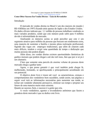 Este arquivo compõe a coletânea STC
                    www.trabalheemcasaoverdadeiro.com.br
                  Este arquivo é parte integrante do CD MEGA CURSOS
                             Acesse - www.megacursos.com.br
Como Obter Sucesso Em Vendas Diretas – Guia do Revendedor             Página 5

Introdução

       O mercado de vendas diretas no Brasil é um dos maiores do mundo (
R$ 4 Bilhões em 1997) ficando atrás apenas do Japão e dos Estados Unidos.
Os dados oficiais indicam que 1,1 milhão de pessoas trabalham vendendo os
mais variados produtos, sendo que este número pode subir para 4 milhões
devido à informalidade do mercado.
       Analisando os números acima se pode perceber que este é um
segmento atrativo para milhões de pessoas que buscam um rendimento extra,
uma maneira de sustentar a família e mesmo plena realização profissional,
fugindo das vagas em empregos tradicionais, que além de estarem cada
mais difíceis, tendem a exigir uma quantidade de tempo e dedicação que
muitas pessoas não podem dispor.
       Além disso, em vendas diretas existem oportunidades fantásticas de
ganhos mensais que podem chegar a até dez mil reais, fato que por si só já é
um chamariz.
       Claro que somente uma parcela do enorme volume de pessoas deste
mercado chega a ganhar tanto
       Agora, o que posso garantir é que você também pode chegar lá,
melhorando, treinando, se aperfeiçoando e principalmente acreditando em
seu potencial.
       O objetivo deste livro é trazer até você as características, crenças e
comportamentos dos vendedores bem sucedidos, sendo assim, nas páginas a
seguir você terá as informações necessárias para aumentar sua renda, se
tornar um vendedor altamente persuasivo, otimizar seu tempo e projetar seu
futuro de uma maneira muito mais otimista.
Quanto ao sucesso, bem, o sucesso é a gente que cria.
       A vocês vendedores, agentes e revendedores anônimos que fazem a
grandeza deste mercado é que eu dedico este livro.
 