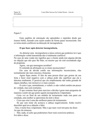 Este arquivo compõe a coletânea STC
                  www.trabalheemcasaoverdadeiro.com.br
Página 50                     Como Obter Sucesso Em Vendas Diretas – Guia do
Revendedor




Figura 3

       Estes padrões de entonação são aprendidos e repetidos desde que
éramos bebês, fazendo com sejam usados de forma quase inconsciente. Isto
os torna muito confiáveis na detecção de incongruência.

       O que fazer após detectar incongruência.

       Ao detectar uma incongruência a única certeza que podemos ter é que
a informação verbal transmitida não é totalmente confiável.
No caso de uma venda isto significa que o cliente ainda tem alguma dúvida
ou objeção que não quer lhe falar, ou mesmo que ele está escondendo algo
de propósito.
       Agora, em que mensagem acreditar?
       O conteúdo da afirmação ou os sinais inconscientes?
       Em caso de dúvida confie nas informações inconscientes, elas
normalmente são mais sinceras e honestas.
       Agora fique atento. O fato de uma pessoa dizer que gostou da sua
festa e fazer sinal negativo com a cabeça pode não significar que ela a
detestou totalmente. É possível que ela simplesmente não tenha gostado de
alguns detalhes, isto inclusive é o mais comum.
       O certo é que, normalmente, o verbal e o não verbal contêm um pouco
de verdade, mas com restrições.
       O que costumo fazer para suavizar a dúvida é gerar mais perguntas de
maneira a sentir até que ponto aquela incongruência é importante.
    Certa vez ao final de um módulo de treinamento onde esta parte era
estudada, uma mulher se aproximou de mim e disse:
- Creio que esta é uma das melhores partes do treinamento.
    Só que sem notar ela acenava a cabeça negativamente. Então resolvi
descobrir qual era a objeção e falei:
- Sim, é muito boa e importante. Mas o que mais você tem para me dizer.
Ao que ela retrucou:
- Não, nada, só acho que poderíamos fazer mais exercícios práticos.
Fui além e disse:
 