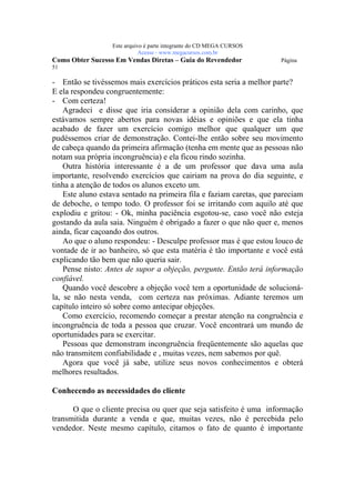 Este arquivo compõe a coletânea STC
                  www.trabalheemcasaoverdadeiro.com.br
                  Este arquivo é parte integrante do CD MEGA CURSOS
                             Acesse - www.megacursos.com.br
Como Obter Sucesso Em Vendas Diretas – Guia do Revendedor             Página
51

- Então se tivéssemos mais exercícios práticos esta seria a melhor parte?
E ela respondeu congruentemente:
- Com certeza!
    Agradeci e disse que iria considerar a opinião dela com carinho, que
estávamos sempre abertos para novas idéias e opiniões e que ela tinha
acabado de fazer um exercício comigo melhor que qualquer um que
pudéssemos criar de demonstração. Contei-lhe então sobre seu movimento
de cabeça quando da primeira afirmação (tenha em mente que as pessoas não
notam sua própria incongruência) e ela ficou rindo sozinha.
    Outra história interessante é a de um professor que dava uma aula
importante, resolvendo exercícios que cairiam na prova do dia seguinte, e
tinha a atenção de todos os alunos exceto um.
    Este aluno estava sentado na primeira fila e faziam caretas, que pareciam
de deboche, o tempo todo. O professor foi se irritando com aquilo até que
explodiu e gritou: - Ok, minha paciência esgotou-se, caso você não esteja
gostando da aula saia. Ninguém é obrigado a fazer o que não quer e, menos
ainda, ficar caçoando dos outros.
    Ao que o aluno respondeu: - Desculpe professor mas é que estou louco de
vontade de ir ao banheiro, só que esta matéria é tão importante e você está
explicando tão bem que não queria sair.
    Pense nisto: Antes de supor a objeção, pergunte. Então terá informação
confiável.
    Quando você descobre a objeção você tem a oportunidade de solucioná-
la, se não nesta venda, com certeza nas próximas. Adiante teremos um
capítulo inteiro só sobre como antecipar objeções.
    Como exercício, recomendo começar a prestar atenção na congruência e
incongruência de toda a pessoa que cruzar. Você encontrará um mundo de
oportunidades para se exercitar.
    Pessoas que demonstram incongruência freqüentemente são aquelas que
não transmitem confiabilidade e , muitas vezes, nem sabemos por quê.
    Agora que você já sabe, utilize seus novos conhecimentos e obterá
melhores resultados.

Conhecendo as necessidades do cliente

      O que o cliente precisa ou quer que seja satisfeito é uma informação
transmitida durante a venda e que, muitas vezes, não é percebida pelo
vendedor. Neste mesmo capítulo, citamos o fato de quanto é importante
 