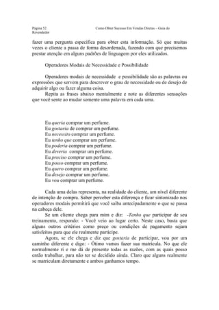 Este arquivo compõe a coletânea STC
                  www.trabalheemcasaoverdadeiro.com.br
Página 52                      Como Obter Sucesso Em Vendas Diretas – Guia do
Revendedor

fazer uma pergunta específica para obter esta informação. Só que muitas
vezes o cliente a passa de forma desordenada, fazendo com que precisemos
prestar atenção em alguns padrões de linguagem por eles utilizados.

       Operadores Modais de Necessidade e Possibilidade

      Operadores modais de necessidade e possibilidade são as palavras ou
expressões que servem para descrever o grau de necessidade ou de desejo de
adquirir algo ou fazer alguma coisa.
      Repita as frases abaixo mentalmente e note as diferentes sensações
que você sente ao mudar somente uma palavra em cada uma.



       Eu queria comprar um perfume.
       Eu gostaria de comprar um perfume.
       Eu necessito comprar um perfume.
       Eu tenho que comprar um perfume.
       Eu poderia comprar um perfume.
       Eu deveria comprar um perfume.
       Eu preciso comprar um perfume.
       Eu posso comprar um perfume.
       Eu quero comprar um perfume.
       Eu desejo comprar um perfume.
       Eu vou comprar um perfume.

       Cada uma delas representa, na realidade do cliente, um nível diferente
de intenção de compra. Saber perceber esta diferença e ficar sintonizado nos
operadores modais permitirá que você saiba antecipadamente o que se passa
na cabeça dele.
       Se um cliente chega para mim e diz: -Tenho que participar de seu
treinamento, respondo: - Você veio ao lugar certo. Neste caso, basta que
alguns outros critérios como preço ou condições de pagamento sejam
satisfeitos para que ele realmente participe.
       Agora, se ele chega e diz que gostaria de participar, vou por um
caminho diferente e digo: - Ótimo vamos fazer sua matrícula. No que ele
normalmente ri e me dá de presente todas as razões, com as quais posso
então trabalhar, para não ter se decidido ainda. Claro que alguns realmente
se matriculam diretamente e ambos ganhamos tempo.
 