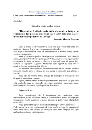 Este arquivo compõe a coletânea STC
                 www.trabalheemcasaoverdadeiro.com.br
                 Este arquivo é parte integrante do CD MEGA CURSOS
                            Acesse - www.megacursos.com.br
Como Obter Sucesso Em Vendas Diretas – Guia do Revendedor            Página
55

Capítulo 9

                     Criando o estado ideal de compra

     “Humanizar é atingir mais profundamente o âmago , o
sentimento das pessoas, emocioná-las e fazer com que elas se
identifiquem ao produto, ao serviço”
                                     Roberto Menna Barreto


       Criar o estado ideal de compra é fazer com que seu cliente tenha um
profundo e intenso desejo para comprar ou adquirir algo.
Esta etapa é fundamental antes de apresentarmos o produto como iremos
explicar mais adiante.
       Você pode pensar que isto é manipulativo e realmente é , mas como já
dizia Aristóteles: “O Objetivo principal de toda comunicação é a persuasão:
a tentativa de levar os outros a abraçar o ponto de vista de quem fala,
escreve, se expressa”. Ligando Aristóteles com rapport eu diria que o
objetivo de toda comunicação é liderar.
       Na verdade você começa a formar o estado ideal de compra desde o
primeiro contato com o cliente, ou seja desde o momento que chama a
atenção.
       Pode ser até mesmo antes, através de catálogos e propaganda que
despertem o desejo de comprar.
       Agora, este momento especial que antecede a exposição do que você
está vendendo deve ser utilizado para criar, amplificar, aumentar, tornar
mais intensos a vontade e a predisposição de comprar.

      Sendo o cliente

      Para entendermos isto é interessante nos sentirmos como
consumidores, o que realmente somos, e começarmos a pensar em algo que
desejávamos muito, quase um sonho de consumo e que tivemos a felicidade
de adquirir.
      Algo que ainda hoje nos faz ficar satisfeitos por termos comprado.
Pode ser um carro, um equipamento de som, um livro, algo de uso pessoal
como uma calça, um vestido ou qualquer coisa mais simples mas que
realmente queríamos e conseguimos.
 