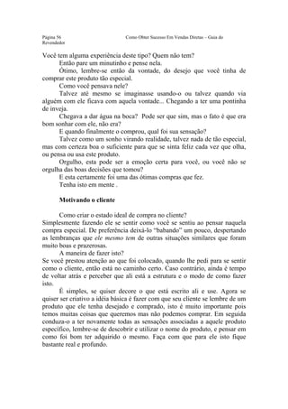 Este arquivo compõe a coletânea STC
                  www.trabalheemcasaoverdadeiro.com.br
Página 56                      Como Obter Sucesso Em Vendas Diretas – Guia do
Revendedor

Você tem alguma experiência deste tipo? Quem não tem?
      Então pare um minutinho e pense nela.
      Ótimo, lembre-se então da vontade, do desejo que você tinha de
comprar este produto tão especial.
      Como você pensava nele?
      Talvez até mesmo se imaginasse usando-o ou talvez quando via
alguém com ele ficava com aquela vontade... Chegando a ter uma pontinha
de inveja.
      Chegava a dar água na boca? Pode ser que sim, mas o fato é que era
bom sonhar com ele, não era?
      E quando finalmente o comprou, qual foi sua sensação?
      Talvez como um sonho virando realidade, talvez nada de tão especial,
mas com certeza boa o suficiente para que se sinta feliz cada vez que olha,
ou pensa ou usa este produto.
      Orgulho, esta pode ser a emoção certa para você, ou você não se
orgulha das boas decisões que tomou?
      E esta certamente foi uma das ótimas compras que fez.
      Tenha isto em mente .

       Motivando o cliente

      Como criar o estado ideal de compra no cliente?
Simplesmente fazendo ele se sentir como você se sentiu ao pensar naquela
compra especial. De preferência deixá-lo “babando” um pouco, despertando
as lembranças que ele mesmo tem de outras situações similares que foram
muito boas e prazerosas.
      A maneira de fazer isto?
Se você prestou atenção ao que foi colocado, quando lhe pedi para se sentir
como o cliente, então está no caminho certo. Caso contrário, ainda é tempo
de voltar atrás e perceber que ali está a estrutura e o modo de como fazer
isto.
      É simples, se quiser decore o que está escrito ali e use. Agora se
quiser ser criativo a idéia básica é fazer com que seu cliente se lembre de um
produto que ele tenha desejado e comprado, isto é muito importante pois
temos muitas coisas que queremos mas não podemos comprar. Em seguida
conduza-o a ter novamente todas as sensações associadas a aquele produto
específico, lembre-se de descobrir e utilizar o nome do produto, e pensar em
como foi bom ter adquirido o mesmo. Faça com que para ele isto fique
bastante real e profundo.
 