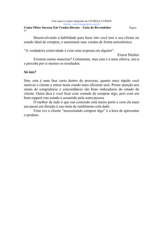 Este arquivo compõe a coletânea STC
                   www.trabalheemcasaoverdadeiro.com.br
                  Este arquivo é parte integrante do CD MEGA CURSOS
                             Acesse - www.megacursos.com.br
Como Obter Sucesso Em Vendas Diretas – Guia do Revendedor               Página
57

      Desenvolvendo a habilidade para fazer isto você terá o seu cliente no
estado ideal de comprar, e aumentará suas vendas de forma astronômica.

“A verdadeira criatividade é criar uma resposta em alguém”.
                                                           Ernest Dichter
      Existem outras maneiras? Certamente, mas esta é a mais efetiva, use-a
e perceba por si mesmo os resultados.

Só isto?

Sim, esta é uma fase curta dentro do processo, quanto mais rápido você
motivar o cliente a entrar neste estado mais eficiente será. Preste atenção nos
sinais de congruência e concordância são bons indicadores do estado do
cliente. Outra dica é você ficar com vontade de comprar algo, pois com um
bom rapport este estado é assumido pela outra pessoa.
       O melhor de tudo é que sua comissão está muito perto e com ela mais
um passo em direção à sua meta de rendimento está dado.
       Uma vez o cliente “necessitando comprar algo” é a hora de apresentar
o produto.
 