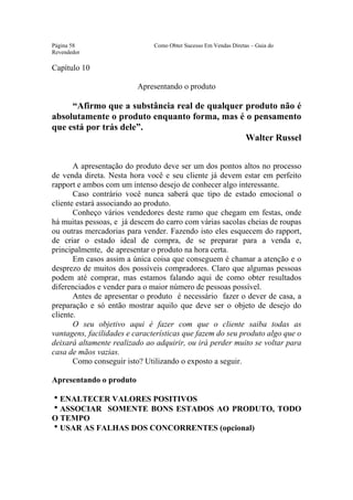Este arquivo compõe a coletânea STC
                 www.trabalheemcasaoverdadeiro.com.br
Página 58                      Como Obter Sucesso Em Vendas Diretas – Guia do
Revendedor

Capítulo 10

                          Apresentando o produto

     “Afirmo que a substância real de qualquer produto não é
absolutamente o produto enquanto forma, mas é o pensamento
que está por trás dele”.
                                               Walter Russel


       A apresentação do produto deve ser um dos pontos altos no processo
de venda direta. Nesta hora você e seu cliente já devem estar em perfeito
rapport e ambos com um intenso desejo de conhecer algo interessante.
       Caso contrário você nunca saberá que tipo de estado emocional o
cliente estará associando ao produto.
       Conheço vários vendedores deste ramo que chegam em festas, onde
há muitas pessoas, e já descem do carro com várias sacolas cheias de roupas
ou outras mercadorias para vender. Fazendo isto eles esquecem do rapport,
de criar o estado ideal de compra, de se preparar para a venda e,
principalmente, de apresentar o produto na hora certa.
       Em casos assim a única coisa que conseguem é chamar a atenção e o
desprezo de muitos dos possíveis compradores. Claro que algumas pessoas
podem até comprar, mas estamos falando aqui de como obter resultados
diferenciados e vender para o maior número de pessoas possível.
       Antes de apresentar o produto é necessário fazer o dever de casa, a
preparação e só então mostrar aquilo que deve ser o objeto de desejo do
cliente.
       O seu objetivo aqui é fazer com que o cliente saiba todas as
vantagens, facilidades e características que fazem do seu produto algo que o
deixará altamente realizado ao adquirir, ou irá perder muito se voltar para
casa de mãos vazias.
       Como conseguir isto? Utilizando o exposto a seguir.

Apresentando o produto

hENALTECER VALORES POSITIVOS
hASSOCIAR SOMENTE BONS ESTADOS AO PRODUTO, TODO
O TEMPO
hUSAR AS FALHAS DOS CONCORRENTES (opcional)
 