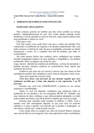 Este arquivo compõe a coletânea STC
                    www.trabalheemcasaoverdadeiro.com.br
                   Este arquivo é parte integrante do CD MEGA CURSOS
                              Acesse - www.megacursos.com.br
Como Obter Sucesso Em Vendas Diretas – Guia do Revendedor              Página
59

• APRESENTAR O PREÇO COM CONVICÇÃO

     Enaltecendo valores positivos

   Para começar gostaria de lembrar que não existe produto ou serviço
perfeito. Independentemente do que você venda sempre poderão existir
problemas e terá de aprender a conviver com isto. Agora quem conhece mais
estes problemas o cliente ou você?
   Claro que é você .
   Este fato muitas vezes pode fazer com que a venda seja perdida. Pois
conhecendo os problemas da empresa e do produto propriamente dito você
pode começar a valorizá-los mais do que as qualidades, passando ao cliente
insegurança e receio. Se o vendedor fala mal do produto, que dirão os
consumidores?
   Isto pode parecer básico mas conheço vários vendedores que acabam
fazendo propaganda negativa de seus produtos e atrapalham o seu próprio
rendimento. Pense se alguma vez já não fez isto?
Logo, mesmo sabendo da existência de problemas, na hora de apresentar o
produto devemos somente enaltecer as características boas, aquilo que
realmente há de bom.
       Lembre-se que para isto ser sincero é preciso que sua crença na boa
qualidade do produto seja verdadeira e total, como já realçamos várias vezes.
       Aqui vale a regra dos cem por cento:
       Você deve focar cem porcento da sua atenção naquilo que você
realmente acredita que é bom, não importa se isto representa 1 ou 99
porcento.
       Fazendo isto você será CONGRUENTE e passará ao seu cliente
segurança e confiabilidade.
       Agora se você for daqueles vendedores que enaltecem todos os
problemas do seu produto e da sua companhia MUDE JÁ. Trabalhe com
uma empresa de mais confiança e que tenha produtos adequados ou então
tenha sempre em mente o que há de positivo naquilo que você já revende.
       Existem duas situações onde ressaltar os defeitos é válido. Uma é
quando você está antecipando objeções (o que será visto no próximo
capítulo) e a outra é quando você percebe que o produto é inadequado ao
seu cliente e decide que vendê-lo pode ser pior.
       Certo tempo atrás eu comprei um carro da General Motors, bastante
caro, top de linha na sua categoria. Este carro apresentou todos os problemas
 