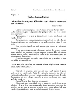 Este arquivo compõe a coletânea STC
                   www.trabalheemcasaoverdadeiro.com.br
Página 6                     Como Obter Sucesso Em Vendas Diretas – Guia do Revendedor


Capítulo 1
                       Sonhando com objetivos

“Os sonhos têm seu preço. Há sonhos caros e baratos, mas todos
têm um preço”.
                                                              Paulo Coelho

       Você aceitaria um emprego sem saber quanto vai receber por mês?
Acho muito difícil, pois você pode receber qualquer valor e não pode nem ao
menos reclamar.
       Agora, quanto você quer ter de rendimento mensal trabalhando com
vendas diretas?
       Talvez queira ser daqueles que ganham dez mil reais por mês . Talvez
fique satisfeito com um complemento na sua renda mensal na ordem de cem
reais.
       Esta resposta depende de cada pessoa, seus sonhos e interesses
pessoais.
       O que realmente preocupa é o fato que a maioria das pessoas com as
quais trabalhei não têm uma resposta para esta pergunta. Elas não sabem
quanto querem ganhar, quanto podem ganhar e, em alguns casos, nem ao
menos quanto já ganharam.
       E aqui encontramos a primeira característica que os vendedores bem
sucedidos no ramo utilizam:

“Para ser bem sucedido em vendas diretas defina com clareza
suas metas financeiras”.

       Diferente de empregos convencionais aqui você mesmo é quem
estipula o seu rendimento. Nada de pechinchar aumentos ou não ser
valorizado na hora de promoções. Nesta atividade o seu rendimento depende
basicamente do seu esforço, empenho e comprometimento com seus
próprios objetivos.
       Gostou? Que tal dar a si mesmo um aumento?
       Obviamente que, para definir valores realmente possíveis de serem
obtidos, deve-se levar em consideração fatores externos, como tipo de
produto que revende, e também pessoais, como tempo disponível para
vender, do contrário você pode se desiludir e desistir de seus sonhos.
 