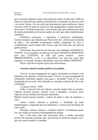 Este arquivo compõe a coletânea STC
                  www.trabalheemcasaoverdadeiro.com.br
Página 60                       Como Obter Sucesso Em Vendas Diretas – Guia do
Revendedor

que você pode imaginar, desde uma porta que rachou sozinha até o trilho do
banco do motorista que quebrou, passando por vazamentos de óleo na caixa
e no motor. Nunca tive um carro que apresentasse tantos problemas. Agora
será que a GM vai parar de realçar em suas propagandas os pontos positivos
deste carro? Certamente que não, e nem tem por que, pois conheço uma série
de outros proprietários do mesmo modelo de carro que estão completamente
satisfeitos.
       Problemas acontecem, o importante é resolvê-los rapidamente.
Existem pesquisas que indicam que 90 porcento dos clientes que reclamam
de algo e são atendidos prontamente acabam comprando de novo e
eventualmente viram clientes fiéis. Pense o que isto faria para sua meta de
ganho mensal.
       Concluindo, faça uma lista de tudo que você realmente ACREDITA E
CONFIA em seu produto, de tudo que ele possa TRAZER de BENEFÍCIO
para seus CLIENTES, de tudo que possa torná-lo                       quase
IMPRESCINDÍVEL a eles e ao apresentá-lo use esta lista como algo
sagrado a ser seguido. Sempre valorizando o que há de BOM e POSITIVO.
       Deixe o que há de negativo para seus concorrentes.

       Associar somente estados positivos ao produto

       Você já viu uma propaganda de cigarro mostrando um homem com
problemas nos pulmões à beira da morte? Você já viu uma propaganda de
refrigerante mostrando alguém com gases e arrotando? Você já viu uma
propaganda de um carro veloz batendo ou causando acidentes devido à alta
velocidade?
       A reposta é óbvia: NÃO.
       Todo o comercial tem por objetivo associar estados bons ao produto.
Cigarros mostram homens valentes, livres e decididos. Aventura, jeitos
especiais de ser, também são bastante explorados.
Bebidas trazem pessoas bonitas, o prazer de matar a sede, de amenizar o
calor.
       Carros velozes colocam a potência, a facilidade de fazer
ultrapassagens, a segurança que isto representa e o status social de dirigir um
carro assim.
       Situações eróticas, homens e mulheres bonitas, normalmente quase
nus, são usadas até mesmo em propagandas de relógio.
       Isto é feito para criar uma associação entre o estado emocional
positivo da situação mostrada, que não precisa ter nenhuma relação com o
que está sendo vendido, e o produto.
 