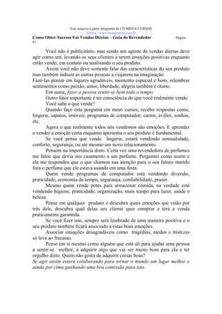 Este arquivo compõe a coletânea STC
                  www.trabalheemcasaoverdadeiro.com.br
                  Este arquivo é parte integrante do CD MEGA CURSOS
                             Acesse - www.megacursos.com.br
Como Obter Sucesso Em Vendas Diretas – Guia do Revendedor             Página
61

       Você não é publicitário, mas sendo um agente de vendas diretas deve
agir como um, levando os seus clientes a terem emoções positivas enquanto
estão vendo, em contato ou analisando o seu produto.
       Assim você não deve somente falar das características do seu produto
mas também induzir as outras pessoas a viajarem na imaginação.
Fazê-las pensar em lugares agradáveis, momento especial e bom, relembrar
sentimentos como paixão, amor, liberdade, alegria também é ótimo.
       Em suma, fazer a pessoa sentir-se bem todo o tempo.
       Outro fator importante é ter consciência do que você realmente vende.
       Você sabe o que vende?
       Quando faço esta pergunta em meus cursos, recebo respostas como,
lingerie, sapatos, imóveis, programas de computador, carros, aviões, sonhos,
etc.
       Agora o que realmente todos nós vendemos são emoções. E aprender
a vender a emoção certa enquanto apresenta o seu produto é fundamental.
       Se você pensa que vende lingerie, estará vendendo sensualidade,
conforto, segurança, ou até mesmo um novo relacionamento.
       Pensem na importância disto. Certa vez uma revendedora de perfumes
me falou que devia seu casamento a um perfume. Perguntei como assim e
ela me respondeu que o que chamou sua atenção para o seu futuro marido
fora o perfume que ele estava usando em uma festa.
       Quem vende programas de computador está vendendo diversão,
praticidade, economia de tempo, segurança, confiabilidade, prazer.
       Mesmo quem vende potes para armazenar comida, na verdade está
vendendo higiene, praticidade, organização, mais tempo para lazer, saúde e
beleza.
       Pense em qualquer produto e descubra quais emoções que estão por
trás dele, descubra qual delas seu cliente quer comprar e terá a venda
praticamente garantida.
       Se você fizer isto, sempre será lembrado de uma maneira positiva e o
seu produto também ficará associado a estas boas emoções.
       Associar situações desagradáveis como tragédias, medos e tristezas
só leva ao fracasso.
       Pense em si mesmo como alguém que está ali para ajudar uma pessoa
a sentir-se melhor, a adquirir algo que vai ser muito bom para ela e ter
orgulho disto. Quem não gosta de adquirir coisas boas?
Se agir assim estará colaborando para tornar o mundo um lugar melhor e
ainda por cima ganhando uma boa comissão para isto.
 