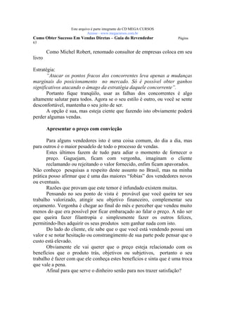 Este arquivo compõe a coletânea STC
                    www.trabalheemcasaoverdadeiro.com.br
                  Este arquivo é parte integrante do CD MEGA CURSOS
                             Acesse - www.megacursos.com.br
Como Obter Sucesso Em Vendas Diretas – Guia do Revendedor             Página
63

        Como Michel Robert, renomado consultor de empresas coloca em seu
livro

Estratégia:
       “Atacar os pontos fracos dos concorrentes leva apenas a mudanças
marginais do posicionamento no mercado. Só é possível obter ganhos
significativos atacando o âmago da estratégia daquele concorrente”.
       Portanto fique tranqüilo, usar as falhas dos concorrentes é algo
altamente salutar para todos. Agora se o seu estilo é outro, ou você se sente
desconfortável, mantenha o seu jeito de ser.
       A opção é sua, mas esteja ciente que fazendo isto obviamente poderá
perder algumas vendas.

        Apresentar o preço com convicção

       Para alguns vendedores isto é uma coisa comum, do dia a dia, mas
para outros é o maior pesadelo de todo o processo de vendas.
       Estes últimos fazem de tudo para adiar o momento de fornecer o
       preço. Gaguejam, ficam com vergonha, imaginam o cliente
       reclamando ou rejeitando o valor fornecido, enfim ficam apavorados.
Não conheço pesquisas a respeito deste assunto no Brasil, mas na minha
prática posso afirmar que é uma das maiores “fobias” dos vendedores novos
ou eventuais.
       Razões que provam que este temor é infundado existem muitas.
       Pensando no seu ponto de vista é provável que você queira ter seu
trabalho valorizado, atingir seu objetivo financeiro, complementar seu
orçamento. Vergonha é chegar ao final do mês e perceber que vendeu muito
menos do que era possível por ficar embaraçado ao falar o preço. A não ser
que queira fazer filantropia e simplesmente fazer os outros felizes,
permitindo-lhes adquirir os seus produtos sem ganhar nada com isto.
       Do lado do cliente, ele sabe que o que você está vendendo possui um
valor e se notar hesitação ou constrangimento de sua parte pode pensar que o
custo está elevado.
       Obviamente ele vai querer que o preço esteja relacionado com os
benefícios que o produto trás, objetivos ou subjetivos, portanto o seu
trabalho é fazer com que ele conheça estes benefícios e sinta que é uma troca
que vale a pena.
       Afinal para que serve o dinheiro senão para nos trazer satisfação?
 