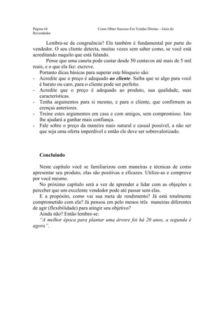 Este arquivo compõe a coletânea STC
                  www.trabalheemcasaoverdadeiro.com.br
Página 64                      Como Obter Sucesso Em Vendas Diretas – Guia do
Revendedor

       Lembra-se da congruência? Ela também é fundamental por parte do
vendedor. O seu cliente detecta, muitas vezes sem saber como, se você está
acreditando naquilo que está falando.
       Pense que uma caneta pode custar desde 50 centavos até mais de 5 mil
reais, e o que ela faz: escreve.
   Portanto dicas básicas para superar este bloqueio são:
- Acredite que o preço é adequado ao cliente. Saiba que se algo para você
   é barato ou caro, para o cliente pode ser perfeito.
- Acredite que o preço é adequado ao produto, sua qualidade, suas
   características.
- Tenha argumentos para si mesmo, e para o cliente, que confirmem as
   crenças anteriores.
- Treine estes argumentos em casa e com amigos, sem compromisso. Isto
   lhe ajudará a ganhar mais confiança.
- Fale sobre o preço da maneira mais natural e casual possível, a não ser
   que seja uma oferta imperdível e então ele deve ser sobrevalorizado.



   Concluindo

   Neste capítulo você se familiarizou com maneiras e técnicas de como
apresentar seu produto, elas são positivas e eficazes. Utilize-as e comprove
por você mesmo.
   No próximo capítulo será a vez de aprender a lidar com as objeções e
perceber que um excelente vendedor pode até passar sem elas.
   E a propósito, como vai sua meta de rendimento? Já está totalmente
comprometido com ela? Já pensou em pelo menos três maneiras diferentes
de agir (flexibilidade) para atingir seu objetivo?
   Ainda não? Então lembre-se:
   “A melhor época para plantar uma árvore foi há 20 anos, a segunda é
agora”.
 