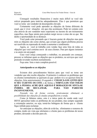 Este arquivo compõe a coletânea STC
                 www.trabalheemcasaoverdadeiro.com.br
Página 66                     Como Obter Sucesso Em Vendas Diretas – Guia do
Revendedor

       Conseguir resultados financeiros é muito mais difícil se você não
estiver preparado para tratá-las adequadamente. Elas é que permitem que
você se torne um vendedor de desempenho elevado.
       Certamente você pode aprender as objeções de forma diferente da
usual, que é viver situações em que elas aconteçam. Pode ter contato com
elas através de um vendedor mais experiente ou mesmo de um treinamento
específico, mas fique atento pois podem surgir novas e estas são as que lhe
darão a oportunidade de se destacar.
       Você pode estar pensando que é loucura gostar de objeções mas para
mim as objeções são como alertas, que avisam que algum problema precisa
ser resolvido ou repensado de modo a aumentar o rendimento.
       Agora, se você já trabalha com vendas faça uma lista de todas as
objeções que você costuma ouvir de seus clientes. Pare por alguns instantes
e as anote em um papel.
       Caso você esteja começando a trabalhar, ou pensando em começar,
procure se informar quais as objeções que os produtos, ou serviços que você
pretende revender recebem normalmente.
       Faça uma lista o mais completa possível.

       Antecipando-se as objeções

       Existem dois procedimentos básicos para que você se torne um
vendedor que não recebe objeções. O primeiro é conhecer os problemas que
os clientes normalmente se queixam ou que podem vir a se queixar (lista de
objeções, feita anteriormente). O segundo é COLOCÁ-LOS ANTES QUE
O SEU CLIENTE OS CITE e de forma a TORNÁ-LOS TÃO TOLOS
QUE A PESSOA ACHE QUE AQUILO É BOBAGEM OU SINTA-SE
INIBIDA        DE     RECLAMAR,             PARA        NÃO     PARECER
INCONVENIENTE.
       Fazendo isto de forma correta, praticamente eliminará a
possibilidade das objeções já citadas atrapalharem a venda.
       Como já falamos antes, esta é a única parte da venda onde você
DEVE apresentar todos os problemas do seu produto, mas sempre seguindo
a orientação anterior, ou seja, torná-los bobagens de forma que o cliente
fique inibido para reclamar.
       Ao antecipar as objeções, além de evitá-las, eliminamos o remorso de
compra, tendo em vista que alertamos o cliente para os problemas de nosso
produto, deixando a decisão para ele.
 