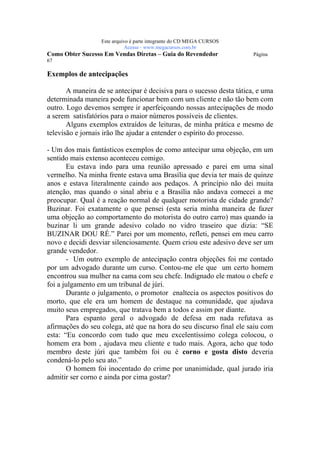 Este arquivo compõe a coletânea STC
                  www.trabalheemcasaoverdadeiro.com.br
                  Este arquivo é parte integrante do CD MEGA CURSOS
                             Acesse - www.megacursos.com.br
Como Obter Sucesso Em Vendas Diretas – Guia do Revendedor              Página
67

Exemplos de antecipações

       A maneira de se antecipar é decisiva para o sucesso desta tática, e uma
determinada maneira pode funcionar bem com um cliente e não tão bem com
outro. Logo devemos sempre ir aperfeiçoando nossas antecipações de modo
a serem satisfatórios para o maior números possíveis de clientes.
       Alguns exemplos extraídos de leituras, de minha prática e mesmo de
televisão e jornais irão lhe ajudar a entender o espírito do processo.

- Um dos mais fantásticos exemplos de como antecipar uma objeção, em um
sentido mais extenso aconteceu comigo.
       Eu estava indo para uma reunião apressado e parei em uma sinal
vermelho. Na minha frente estava uma Brasília que devia ter mais de quinze
anos e estava literalmente caindo aos pedaços. A princípio não dei muita
atenção, mas quando o sinal abriu e a Brasília não andava comecei a me
preocupar. Qual é a reação normal de qualquer motorista de cidade grande?
Buzinar. Foi exatamente o que pensei (esta seria minha maneira de fazer
uma objeção ao comportamento do motorista do outro carro) mas quando ia
buzinar li um grande adesivo colado no vidro traseiro que dizia: “SE
BUZINAR DOU RÉ.” Parei por um momento, refleti, pensei em meu carro
novo e decidi desviar silenciosamente. Quem criou este adesivo deve ser um
grande vendedor.
       - Um outro exemplo de antecipação contra objeções foi me contado
por um advogado durante um curso. Contou-me ele que um certo homem
encontrou sua mulher na cama com seu chefe. Indignado ele matou o chefe e
foi a julgamento em um tribunal de júri.
       Durante o julgamento, o promotor enaltecia os aspectos positivos do
morto, que ele era um homem de destaque na comunidade, que ajudava
muito seus empregados, que tratava bem a todos e assim por diante.
       Para espanto geral o advogado de defesa em nada refutava as
afirmações do seu colega, até que na hora do seu discurso final ele saiu com
esta: “Eu concordo com tudo que meu excelentíssimo colega colocou, o
homem era bom , ajudava meu cliente e tudo mais. Agora, acho que todo
membro deste júri que também foi ou é corno e gosta disto deveria
condená-lo pelo seu ato.”
       O homem foi inocentado do crime por unanimidade, qual jurado iria
admitir ser corno e ainda por cima gostar?
 