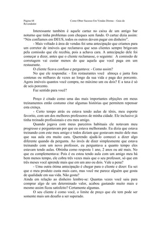 Este arquivo compõe a coletânea STC
                 www.trabalheemcasaoverdadeiro.com.br
Página 68                      Como Obter Sucesso Em Vendas Diretas – Guia do
Revendedor

       Interessante também é aquele cartaz no caixa de um antigo bar
noturno que tinha problemas com cheques sem fundo. O cartaz dizia assim:
“Nós confiamos em DEUS, todos os outros devem pagar em dinheiro”.
       - Mais voltado à área de vendas foi uma antecipação que criamos para
um corretor de imóveis que reclamava que seus clientes sempre brigavam
pela comissão que ele recebia, pois a achava cara. A antecipação dele foi
começar a dizer, antes que o cliente reclamasse, o seguinte: A comissão de
corretagem vai custar menos do que aquela que você paga em um
restaurante.
       O cliente ficava confuso e perguntava: - Como assim?
       No que ele respondia: - Em restaurantes você almoça e janta fora
centenas ou milhares de vezes ao longo da sua vida e paga dez porcento.
Agora imóveis quantos você compra, no máximo um ou dois? E a taxa é só
de seis porcento.
       Faz sentido para você?

       Preço é citado como uma das mais importantes objeções em meus
treinamentos então costumo citar algumas histórias que permitem repensar
esta crença.
       - Certo tempo atrás eu estava tendo aulas de tênis, meu esporte
favorito, com um dos melhores professores de minha cidade. Ele inclusive já
tinha treinado profissionais e era meu amigo.
       Quando jogava com meus parceiros habituais ele notavam meu
progresso e perguntavam por que eu estava melhorando. Eu dizia que estava
treinando com este meu amigo e todos diziam que gostavam muito dele mas
que sua aula era muito cara. Querendo ajudá-lo comecei a dizer algo
diferente quando da pergunta. Ao invés de dizer simplesmente que estava
treinando com um novo professor, eu perguntava a quanto tempo eles
estavam tendo aulas. Obtinha como resposta 1 ano, 2 anos ou até mais. No
que eu complementava: Pois é eu estou tendo aula com um amigo meu há
bem menos tempo, ele cobra três vezes mais que o seu professor, só que em
três meses você aprende mais que em um ano ou dois. Vale a pena?
       - Uma outra ótima antecipação é chegar para o cliente e dizer: Eu sei
que o meu produto custa mais caro, mas você me parece alguém que gosta
de qualidade em sua vida. Não gosta?
Ainda em relação ao dinheiro lembre-se: Quantas vezes você saiu para
comprar algo de um determinado valor, acabou gastando muito mais e
mesmo assim ficou satisfeito? Certamente algumas.
       O seu cliente é como você, o limite de preço que ele tem pode ser
somente mais um desafio a ser superado.
 