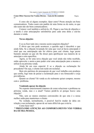 Este arquivo compõe a coletânea STC
                   www.trabalheemcasaoverdadeiro.com.br
                  Este arquivo é parte integrante do CD MEGA CURSOS
                             Acesse - www.megacursos.com.br
Como Obter Sucesso Em Vendas Diretas – Guia do Revendedor             Página
69

      E estes são só alguns exemplos. Quer outro? Preste atenção em bons
comunicadores. Todos usam este padrão de uma forma ou de outra, os que
não usam não são bons comunicadores.
      Comece você também a utilizá-lo, JÁ. Pegue a sua lista de objeções e
a tarefa é criar antecipações satisfatórias para cada uma delas e usá-las
durante a venda.

      Novas objeções

       E se eu fizer tudo isto e mesmo assim surgirem objeções?
       É óbvio que isto pode acontecer, a questão aqui é descobrir o que
ainda falta. Se a objeção levantada for uma que você já havia antecipado é
sinal que sua antecipação não foi efetiva para este cliente, logo preste
bastante atenção ao que ele lhe disser para aperfeiçoar sua maneira de se
antecipar a esta específica.
       Agora, se for uma nova objeção que você ainda não tinha recebido,
então aproveite e anote-a para poder criar uma antecipação para a mesma e
utilizá-la na próxima venda.
       Ainda há um caso especial. E se a objeção ou reclamação for
procedente? Ou seja, o cliente tem razão em reclamar.
       Bem nós partimos do pressuposto de que você trabalha com produtos
que confia, logo trate de passar a reclamação para o seu fornecedor e exija
providências.
       Quanto ao cliente? Só venda se ele realmente quiser comprar, mesmo
com o problema.

      Vendendo apesar da objeção
      No exposto anteriormente tratamos de como solucionar o problema na
próxima venda, mas e a atual? Vamos perdê-la só porque houve uma
objeção?
      Não, sem ao menos estarmos convencidos de que esta é a nossa
melhor saída para mantermos o cliente.
      Na verdade, normalmente, é possível fazê-lo mudar de idéia em
relação a sua reclamação, apesar de ser mais difícil do que evitá-la.
      Como fazer isto?
hPRESTANDO ATENÇÃO AO COMPORTAMENTO NÃO VERBAL
DA OUTRA PESSOA.
 