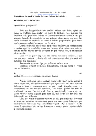 Este arquivo compõe a coletânea STC
                              www.trabalheemcasaoverdadeiro.com.br
                            Este arquivo é parte integrante do CD MEGA CURSOS
                                       Acesse - www.megacursos.com.br
Como Obter Sucesso Em Vendas Diretas – Guia do Revendedor                                                  Página 7

Definindo metas financeiras

Quanto você quer ganhar?

      Aqui sua imaginação e seus sonhos podem voar livres, agora um
pouco de prudência pode ajudar. Um ganho de trinta mil reais mensais, por
exemplo, creio que é mais fácil de ser obtido em outras atividades. Claro que
estamos falando de revendedores, mas existem vários casos em que eles
viram diretores de empresas do ramo e mesmo proprietários, pois afinal
acabam conhecendo todos os macetes do setor.
      Como sentimento básico você deve pensar em um valor que realmente
o motive, que lhe possibilite pensar em comprar algo muito importante ou
mesmo ter um padrão de vida diferente do que você já tem, enfim realizar
algum sonho.
      Caso o valor que você pensar não fizer ao menos um sorriso aparecer
em seu rosto, mude-o, pois ele não vai realmente ser algo que você vai
perseguir e se empenhar.
      Resumindo, pense em algo que realmente valha a pena.
      Escolhido o valor preencha a linha abaixo, com seu nome e o valor
que você escolheu.

Eu................................................................................................................ vou
ganhar R$................... mensais em vendas diretas.

      Agora, você acha que é possível ganhar este valor? A sua crença é
muito importante, você precisa acreditar que é possível. Caso tenha dúvidas
informe-se junto à companhia com a qual você trabalha como é o
desempenho do seu melhor vendedor, ou ainda, quanto ele tem de
rendimento mensal. Este valor não deve ser considerado como o máximo
(todo recorde espera alguém para batê-lo), mas pode lhe dar uma boa
informação para se basear.
      Caso este valor esteja muito abaixo do seu pretendido isto deve ser
somente um indicador para que você pense em fazer coisas diferentes, que
ampliem seus horizontes de possibilidades de ganho. Agora se ele for muito
maior do que aquele que você projetou para si mesmo, pense o quanto ainda
é possível progredir.
 