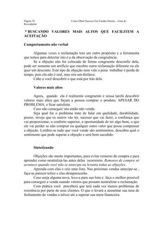 Este arquivo compõe a coletânea STC
                  www.trabalheemcasaoverdadeiro.com.br
Página 70                      Como Obter Sucesso Em Vendas Diretas – Guia do
Revendedor

hBUSCANDO VALORES MAIS ALTOS QUE FACILITEM A
ACEITAÇÃO

Comportamento não verbal

      Algumas vezes a reclamação tem um outro propósito e a ferramenta
que temos para detectar isto é a da observação da congruência.
      Se a objeção não for colocada de forma congruente desconfie dela,
pode ser somente um artifício que encobre outra reclamação diferente ou ele
quer um desconto. Este tipo de objeção nem vale a pena trabalhar é perda de
tempo, pois ela não é real, mas sim um disfarce.
      Cabe a você descobrir o que está por trás dela.

       Valores mais altos

       Agora, quando ela é realmente congruente é nossa tarefa descobrir
valores mais altos que façam a pessoa comprar o produto, APESAR DO
PROBLEMA, e ficar satisfeita.
       Caso não conseguir isto então não venda.
       Seja qual for o problema trate de falar em qualidade, durabilidade,
prazer, inveja que os outros vão ter, sucesso que vai fazer, a confiança que
vai proporcionar, o conforto superior, a oportunidade de ter algo bom, o que
ele vai perder se não comprar ou qualquer outro valor que possa compensar
a objeção. Lembre-se tudo que você vende são sentimentos, descubra qual o
sentimento que pode superar a objeção e será bem sucedido.


       Sintetizando

       Objeções são muito importantes, para evitar remorso de compra e para
aprender como neutralizá-las antes delas ocorrerem. Remorso de compra só
acontece quando você não se antecipa ou levanta todas as objeções.
       Aprenda com elas e crie uma lista. Nas próximas vendas antecipe-se ,
faça-as parecer tolice e elas desaparecerão.
       Caso surja alguma nova, leve-a para sua lista e faça o melhor possível
para conseguir a venda usando valores que possam neutralizar a reclamação.
       Com prática você perceberá que terá cada vez menos problemas de
resistência por parte de seus clientes. O que o levará a aumentar sua taxa de
fechamento de vendas e talvez até a superar sua meta financeira.
 