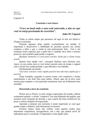 Este arquivo compõe a coletânea STC
                  www.trabalheemcasaoverdadeiro.com.br
Página 72                     Como Obter Sucesso Em Vendas Diretas – Guia do
Revendedor

Capitulo 12

                        Conclusão e teste futuro

     “Cave no local onde o ouro está enterrado, a não ser que
você só esteja precisando de exercícios”.
                                            John M. Capozzi

      Todas as outras etapas que passamos até aqui só têm um objetivo:
Chegar à conclusão.
      Portanto algumas delas podem eventualmente ser pulada. O
importante é desenvolver a habilidade de perceber quando seu cliente
comprou a idéia e que a venda já está praticamente feita . Este é um
momento muito especial, pois a partir daí o vendedor deve falar o mínimo
possível, caso contrário pode perder o negócio.
      Qualquer momento é o certo para concluir, desde que o cliente esteja
pronto.
      Quanto mais rápido você conseguir finalizar mais eficiente será.
Agora vá com calma, pois se você tentar concluir antes do tempo o rapport
com o cliente fica comprometido, o que dificulta o seu trabalho.
      Parafraseando um ditado:
      Você deve concluir o mais rápido possível mas não mais rápido que o
possível.
      Fique tranqüilo, seguindo os passos certos você conduzirá o cliente
naturalmente a um final feliz para ambos. Afinal, aqui ele já deve estar
ansioso para comprar e você querendo comemorar mais um fechamento bem
sucedido.

       Detectando a hora da conclusão

      Dizem que os Persas, os mais antigos negociantes do mundo, sabiam
exatamente quando o cliente “comprava” por uma dilatação das pupilas, que
acontece neste momento de decisão, e que a partir daí eram irredutíveis em
preço e outras condições de negociação.
      Aprender a detectar este momento é muito importante se você quer
ganhar tempo e dinheiro, indo diretamente ao tesouro.
      Existem muitos sinais não verbais, como aqueles usados para
determinar congruência, incongruência, sim e não, que podem servir de
indicadores para a conclusão. O importante é estar ligado neles.
 