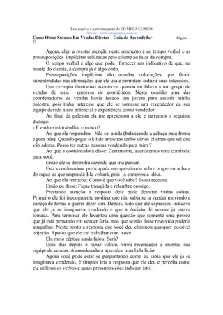 Este arquivo compõe a coletânea STC
                   www.trabalheemcasaoverdadeiro.com.br
                  Este arquivo é parte integrante do CD MEGA CURSOS
                             Acesse - www.megacursos.com.br
Como Obter Sucesso Em Vendas Diretas – Guia do Revendedor              Página
73

       Agora, algo a prestar atenção neste momento é ao tempo verbal e as
pressuposições implícitas utilizadas pelo cliente ao falar da compra.
       O tempo verbal é algo que pode fornecer um indicativo de que, na
mente do cliente, a compra já é algo certo.
       Pressuposições implícitas são aquelas colocações que ficam
subentendidas nas afirmações que ele usa e permitem induzir suas intenções.
       Um exemplo ilustrativo aconteceu quando eu falava a um grupo de
vendas de uma          empresa de cosméticos. Nesta ocasião uma das
coordenadoras de vendas havia levado um jovem para assistir minha
palestra, pois tinha interesse que ele se tornasse um revendedor da sua
equipe devido a seu potencial e experiência como vendedor.
       Ao final da palestra ela me apresentou a ele e travamos o seguinte
diálogo:
- E então virá trabalhar conosco?
       Ao que ele respondeu: Não sei ainda (balançando a cabeça para frente
e para trás). Quando pegar o kit de amostras tenho vários clientes que sei que
vão adorar. Posso ter outras pessoas vendendo para mim ?
       Ao que a coordenadora disse: Certamente, acertaremos uma comissão
para você.
       Então ele se despediu dizendo que iria pensar.
       Esta coordenadora preocupada me questionou sobre o que eu achara
do rapaz ao que respondi: Ele voltará, pois já comprou a idéia.
       Ao que ela retrucou: Como é que você sabe? Estou receosa.
       Então eu disse: Fique tranqüila e relembre comigo.
       Prestando atenção a resposta dele pude detectar várias coisas.
Primeiro ele foi incongruente ao dizer que não sabia se ia vender movendo a
cabeça de forma a querer dizer sim. Depois, tudo que ele expressou indicava
que ele já se imaginava vendendo e que a decisão de vender já estava
tomada. Para terminar ele levantou uma questão que somente uma pessoa
que já está pensando em vender faria, mas que se não fosse resolvida poderia
atrapalhar. Neste ponto a resposta que você deu eliminou qualquer possível
objeção. Aposto que ele vai trabalhar com você.
       Ela meio céptica ainda falou: Será?
       Dois dias depois o rapaz voltou, virou revendedor e montou sua
equipe de vendas. A coordenadora aprendeu uma bela lição.
       Agora você pode estar se perguntando como eu sabia que ele já se
imaginava vendendo, é simples leia a resposta que ele deu e perceba como
ele utilizou os verbos e quais pressuposições indicam isto.
 