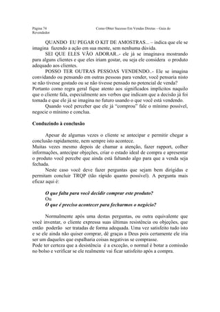 Este arquivo compõe a coletânea STC
                  www.trabalheemcasaoverdadeiro.com.br
Página 74                      Como Obter Sucesso Em Vendas Diretas – Guia do
Revendedor

      QUANDO EU PEGAR O KIT DE AMOSTRAS... – indica que ele se
imagina fazendo a ação em sua mente, sem nenhuma dúvida.
      SEI QUE ELES VÃO ADORAR..- ele já se imaginava mostrando
para alguns clientes e que eles iriam gostar, ou seja ele considera o produto
adequado aos clientes.
      POSSO TER OUTRAS PESSOAS VENDENDO..- Ele se imagina
convidando ou pensando em outras pessoas para vender, você pensaria nisto
se não tivesse gostado ou se não tivesse pensado no potencial de venda?
Portanto como regra geral fique atento aos significados implícitos naquilo
que o cliente fala, especialmente aos verbos que indicam que a decisão já foi
tomada e que ele já se imagina no futuro usando o que você está vendendo.
      Quando você perceber que ele já “comprou” fale o mínimo possível,
negocie o mínimo e conclua.

Conduzindo à conclusão

       Apesar de algumas vezes o cliente se antecipar e permitir chegar a
conclusão rapidamente, nem sempre isto acontece.
Muitas vezes mesmo depois de chamar a atenção, fazer rapport, colher
informações, antecipar objeções, criar o estado ideal de compra e apresentar
o produto você percebe que ainda está faltando algo para que a venda seja
fechada.
       Neste caso você deve fazer perguntas que sejam bem dirigidas e
permitam concluir TRQP (tão rápido quanto possível). A pergunta mais
eficaz aqui é:

       O que falta para você decidir comprar este produto?
       Ou
       O que é preciso acontecer para fecharmos o negócio?

       Normalmente após uma destas perguntas, ou outra equivalente que
você inventar, o cliente expressa suas últimas resistência ou objeções, que
então poderão ser tratadas de forma adequada. Uma vez satisfeito tudo isto
e se ele ainda não quiser comprar, dê graças a Deus pois certamente ele iria
ser um daqueles que espalharia coisas negativas se comprasse.
Pode ter certeza que a desistência é a exceção, o normal é botar a comissão
no bolso e verificar se ele realmente vai ficar satisfeito após a compra.
 