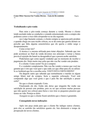 Este arquivo compõe a coletânea STC
                   www.trabalheemcasaoverdadeiro.com.br
                  Este arquivo é parte integrante do CD MEGA CURSOS
                             Acesse - www.megacursos.com.br
Como Obter Sucesso Em Vendas Diretas – Guia do Revendedor              Página
75




Trabalhando o pós-venda

       Para mim o pós-venda começa durante a venda. Mesmo o cliente
tendo aceitado todas as condições e estando entusiasmado com a compra não
podemos correr o risco dele arrepender-se no dia seguinte.
       sso é algo bastante comum, o cliente compra se apaixona pelo produto
e quando chega em casa recebe críticas, ou se dá conta que gastou demais ou
percebe que falta alguma característica que ele queria e então surge o
desapontamento.
       Como evitar isto?
       A técnica é a mesma utilizada para tratar objeções. Sabendo que isto
pode acontecer ao final da venda devemos nos antecipar e tornar a futura
provável rejeição tão banal ou desagradável que a pessoa acabe satisfeita.
       Poderíamos agir como aquele vendedor que no momento de receber o
pagamento diz: Sinto muito mas acho que não vou lhe vender este produto.
       E o cliente: Como assim? Eu já o comprei.
       E o vendedor complementa: Não vou lhe vender a menos que você me
garanta que é isto que você quer e que cada vez que olhar para ele ou utilizá-
lo se lembrará que fez a escolha certa. VOCÊ ESTÁ CERTO DISTO?
       Ou daquele outro que sabendo que normalmente o marido ou algum
amigo falará mal da compra, fazia a seguinte colocação: Você está
comprando algo que você gosta e que é para lhe dar satisfação e prazer
certo?
       No que o cliente responde: Certo.
       Finalizando ele diz: Então não deixe que ninguém lhe roube sua
satisfação de possuir este produto, pois eu sei que existem muitas pessoas
que irão querer nos colocar para baixo e nos tirar os pequenos prazeres que
temos na vida. Proteja-se disto.
       Assegure-se que o cliente ficará satisfeito que o futuro é garantido.

      Conseguindo novas indicações

      Após isto peça ainda para que o cliente lhe indique outros clientes,
pois eles se sentirão tão satisfeitos quanto ele. Isto diminuirá o tempo de
prospecção de novos clientes.
 