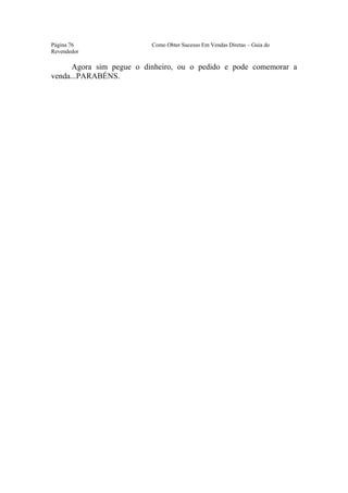 Este arquivo compõe a coletânea STC
                www.trabalheemcasaoverdadeiro.com.br
Página 76                  Como Obter Sucesso Em Vendas Diretas – Guia do
Revendedor

      Agora sim pegue o dinheiro, ou o pedido e pode comemorar a
venda...PARABÉNS.
 