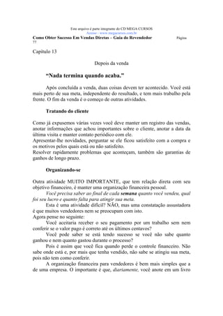 Este arquivo compõe a coletânea STC
                   www.trabalheemcasaoverdadeiro.com.br
                  Este arquivo é parte integrante do CD MEGA CURSOS
                             Acesse - www.megacursos.com.br
Como Obter Sucesso Em Vendas Diretas – Guia do Revendedor             Página
77

Capítulo 13

                                Depois da venda

      “Nada termina quando acaba.”

       Após concluída a venda, duas coisas devem ter acontecido. Você está
mais perto de sua meta, independente do resultado, e tem mais trabalho pela
frente. O fim da venda é o começo de outras atividades.

      Tratando do cliente

Como já expusemos várias vezes você deve manter um registro das vendas,
anotar informações que achou importantes sobre o cliente, anotar a data da
última visita e manter contato periódico com ele.
Apresentar-lhe novidades, perguntar se ele ficou satisfeito com a compra e
os motivos pelos quais está ou não satisfeito.
Resolver rapidamente problemas que aconteçam, também são garantias de
ganhos de longo prazo.

      Organizando-se

Outra atividade MUITO IMPORTANTE, que tem relação direta com seu
objetivo financeiro, é manter uma organização financeira pessoal.
       Você precisa saber ao final de cada semana quanto você vendeu, qual
foi seu lucro e quanto falta para atingir sua meta.
       Esta é uma atividade difícil? NÃO, mas uma constatação assustadora
é que muitos vendedores nem se preocupam com isto.
Agora pense no seguinte:
       Você aceitaria receber o seu pagamento por um trabalho sem nem
conferir se o valor pago é correto até os últimos centavos?
       Você pode saber se está tendo sucesso se você não sabe quanto
ganhou e nem quanto gastou durante o processo?
       Pois é assim que você fica quando perde o controle financeiro. Não
sabe onde está e, por mais que tenha vendido, não sabe se atingiu sua meta,
pois não tem como conferir.
       A organização financeira para vendedores é bem mais simples que a
de uma empresa. O importante é que, diariamente, você anote em um livro
 