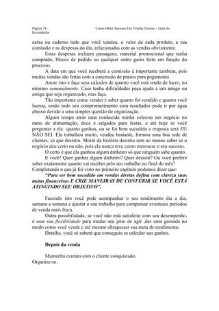 Este arquivo compõe a coletânea STC
                   www.trabalheemcasaoverdadeiro.com.br
Página 78                      Como Obter Sucesso Em Vendas Diretas – Guia do
Revendedor

caixa ou caderno tudo que você vendeu, o valor de cada produto, a sua
comissão e as despesas do dia, relacionadas com as vendas obviamente.
       Estas despesas incluem passagens, material promocional que tenha
comprado, blocos de pedido ou qualquer outro gasto feito em função do
processo.
       A data em que você receberá a comissão é importante também, pois
muitas vendas são feitas com a concessão de prazos para pagamento.
       Anote isto e faça seus cálculos de quanto você está tendo de lucro, no
mínimo semanalmente. Caso tenha dificuldades peça ajuda a um amigo ou
amiga que seja organizado, mas faça.
       Tão importante como vender é saber quanto foi vendido e quanto você
lucrou, senão todo seu comprometimento com resultados pode ir por água
abaixo devido a uma simples questão de organização.
       Algum tempo atrás uma conhecida minha colocou um negócio no
ramo de alimentação, doce e salgados para festas, e até hoje se você
perguntar a ela quanto ganhou, ou se foi bem sucedida a resposta será EU
NÃO SEI. Ela trabalhou muito, vendeu bastante, formou uma boa rede de
clientes, só que desistiu. Moral da história desistiu sem ao menos saber se o
negócio deu certo ou não, pois ela nunca teve como mensurar o seu sucesso.
       O certo é que ela ganhou algum dinheiro só que ninguém sabe quanto.
       E você? Quer ganhar algum dinheiro? Quer desistir? Ou você prefere
saber exatamente quanto vai receber pelo seu trabalho no final do mês?
Completando o que já foi visto no primeiro capítulo podemos dizer que:
       “Para ser bem sucedido em vendas diretas defina com clareza suas
metas financeiras E CRIE MANEIRAS DE CONFERIR SE VOCÊ ESTÁ
ATINGINDO SEU OBJETIVO”.

      Fazendo isto você pode acompanhar o seu rendimento dia a dia,
semana a semana e ajustar o seu trabalho para compensar eventuais períodos
de venda mais fraca.
      Outra possibilidade, se você não está satisfeito com seu desempenho,
é usar sua flexibilidade para mudar seu jeito de agir ,dar uma guinada no
modo como você vende e até mesmo ultrapassar sua meta de rendimento.
      Detalhe, você só saberá que conseguiu se calcular seu ganhos.

       Depois da venda

     Mantenha contato com o cliente conquistado.
Organize-se.
 