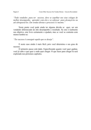 Este arquivo compõe a coletânea STC
                 www.trabalheemcasaoverdadeiro.com.br
Página 8                     Como Obter Sucesso Em Vendas Diretas – Guia do Revendedor


“Todo vendedor, para ter sucesso, deve se espelhar nos seus colegas de
melhor desempenho, aprender com eles e se esforçar para alcançá-los ou
até ultrapassá-los. Em vendas diretas o processo é o mesmo.”

      Neste ponto você pode ainda ter alguma dúvida se quer, ser um
vendedor diferenciado de alto desempenho e resultado. Se este é realmente
seu objetivo, este livro certamente o ajudará, mas se você se contenta com
menos lembre-se:

“Ter sucesso é conseguir aquilo que se deseja”.

      E neste caso ainda é mais fácil, pois você determina o seu grau de
sucesso.
      O primeiro passo está dado. Especificando quanto você quer ganhar,
você já sabe o que quer e onde quer chegar. O que fazer para chegar lá será
explorado nos próximos capítulos.
 