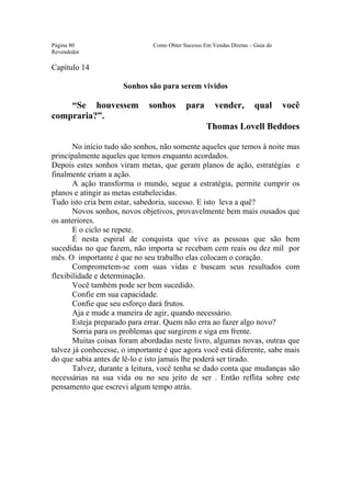Este arquivo compõe a coletânea STC
                   www.trabalheemcasaoverdadeiro.com.br
Página 80                      Como Obter Sucesso Em Vendas Diretas – Guia do
Revendedor

Capítulo 14

                      Sonhos são para serem vividos

    “Se houvessem             sonhos       para       vender,         qual      você
compraria?”.
                                                   Thomas Lovell Beddoes

       No início tudo são sonhos, não somente aqueles que temos à noite mas
principalmente aqueles que temos enquanto acordados.
Depois estes sonhos viram metas, que geram planos de ação, estratégias e
finalmente criam a ação.
       A ação transforma o mundo, segue a estratégia, permite cumprir os
planos e atingir as metas estabelecidas.
Tudo isto cria bem estar, sabedoria, sucesso. E isto leva a quê?
       Novos sonhos, novos objetivos, provavelmente bem mais ousados que
os anteriores.
       E o ciclo se repete.
       É nesta espiral de conquista que vive as pessoas que são bem
sucedidas no que fazem, não importa se recebam cem reais ou dez mil por
mês. O importante é que no seu trabalho elas colocam o coração.
       Comprometem-se com suas vidas e buscam seus resultados com
flexibilidade e determinação.
       Você também pode ser bem sucedido.
       Confie em sua capacidade.
       Confie que seu esforço dará frutos.
       Aja e mude a maneira de agir, quando necessário.
       Esteja preparado para errar. Quem não erra ao fazer algo novo?
       Sorria para os problemas que surgirem e siga em frente.
       Muitas coisas foram abordadas neste livro, algumas novas, outras que
talvez já conhecesse, o importante é que agora você está diferente, sabe mais
do que sabia antes de lê-lo e isto jamais lhe poderá ser tirado.
       Talvez, durante a leitura, você tenha se dado conta que mudanças são
necessárias na sua vida ou no seu jeito de ser . Então reflita sobre este
pensamento que escrevi algum tempo atrás.
 