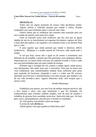 Este arquivo compõe a coletânea STC
                   www.trabalheemcasaoverdadeiro.com.br
                  Este arquivo é parte integrante do CD MEGA CURSOS
                             Acesse - www.megacursos.com.br
Como Obter Sucesso Em Vendas Diretas – Guia do Revendedor             Página
81

       MUDANÇAS
       Todos nós em algum momento de nossas vidas decidimos mudar.
       Alguns sofrem e sofrendo pensam que mudar é sofrer, ficando
resignados com suas limitações para o resto de suas vidas.
       Outros sabem que as mudanças são somente uma transição para um
novo estado de espírito, para uma nova etapa.
       Estes as encaram como uma cachoeira, que faz com que as águas
rápidas de um rio se transformem em espumas trovejantes, capazes de furar
a mais dura das pedras e em seguida ir em calmaria rumo a seu destino final
que é o mar.
       E para aqueles que ainda pensam que mudar é doloroso, difícil,
lembrem-se: Mudança é o estado natural do Universo, tudo muda todo o
tempo.
       O sol que hoje vemos não é igual ao de ontem e certamente será
diferente do de amanhã, e mesmo que não queiramos suas mudanças diárias,
imperceptíveis, no futuro farão com que ele exploda levando a Terra e tudo
nas suas proximidades para um outro estado de energia.
       Portanto siga o exemplo do sol, comece a mudar agora, mude pouco,
mas diariamente, não mude mais que o necessário. Para que no prazo que
você estabeleceu suas transformações tenham força suficiente para gerar
uma explosão de harmonia, atingindo a você e a todos que lhe cercam,
alterando seu Universo e transformando-o em uma cascata, que mudará o rio
da sua vida levando-o para lugares diferentes onde você sempre quis e
merece estar.
                                           Getúlio Barnasque

       Estabeleça seus prazos, use este livro da melhor maneira possível, não
o leve muito a sério, mas siga seriamente o que foi ensinado. Os
conhecimentos aqui contidos, embora simples, vêm de anos de estudos e
trabalhos de pessoas bem sucedidas nesta área. Aproveite tudo que for bom
para você e, principalmente, perceba por si mesmo os resultados.
       Se você gostou, recomende-o para um amigo.
       E acima de tudo divirta-se.
       Afinal quanto você quer ganhar ao final deste mês?
 