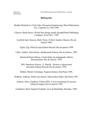 Este arquivo compõe a coletânea STC
                      www.trabalheemcasaoverdadeiro.com.br
Página 82                          Como Obter Sucesso Em Vendas Diretas – Guia do
Revendedor

                                   Bibliografia:


Bandler Richard; La Valle John. Persuasion Engineering, Meta Publications
                      Inc., Capitola Ca. USA,1996

 Charvet, Shelle Rosse. Words that change minds ,Kendall/Hunt Publishing
                        Company, Iowa USA , 1995

    Canfield Jack; Hansen, Mark Victor. O fator Aladim. Ediouro, Rio de
                              Janeiro 1996.

        Ziglar, Zig. Além do topo.Editora Record, Rio de janeiro 1994

  Lèbre, Andréa. Networking . Qualitymark Editora, Rio de Janeiro, 1999.

        Barreto,Roberto Menna. Criatividade em propaganda. Editora
                   Documentário, Rio de Janeiro ,1978.

             Hill, Napoleon; Keown , E. Harold . Sucesso e riqueza pela
                    persuasão.Editora Record, Rio de janeiro 1970.

         Robert, Michel. Estratégia. Negócio Editora, São Paulo 1998.

 Robbins, Anthony. Poder sem limites. Editora Best Seller, São Paulo 1987.

   Andreas, Steve; Faulkner, Charles.PNL A nova tecnologia do sucesso.
                   Editora Campus, Rio de Janeiro 1995

  Candeloro, Raul. Negócio Fechado. Casa da Qualidade, Salvador, 1998.
 