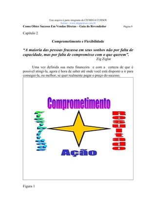 Este arquivo compõe a coletânea STC
                    www.trabalheemcasaoverdadeiro.com.br
                  Este arquivo é parte integrante do CD MEGA CURSOS
                             Acesse - www.megacursos.com.br
Como Obter Sucesso Em Vendas Diretas – Guia do Revendedor               Página 9

Capítulo 2

                    Comprometimento e Flexibilidade

“A maioria das pessoas fracassa em seus sonhos não por falta de
capacidade, mas por falta de compromisso com o que querem”.
                                                          Zig Ziglar

      Uma vez definida sua meta financeira e com a certeza de que é
possível atingi-la, agora é hora de saber até onde você está disposto a ir para
consegui-la, ou melhor, se quer realmente pagar o preço do sucesso.




Figura 1
 