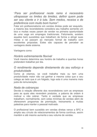 11
“Para ser profissional neste ramo é necessário
ultrapassar os limites da timidez, definir quem pode
ser seu cliente e ir à luta. Sem medos, receios e de
preferência com muito bom humor”.
Falar em profissionalismo em vendas diretas pode ser esquisito,
a maioria dos revendedores considera seu trabalho somente um
bico e muitas vezes param de vender na primeira oportunidade
de uma vaga em empregos tradicionais. Felizmente, existem
aqueles bem sucedidos que trabalham de forma a atingir suas
metas e só passam ao mercado formal de trabalho com
excelentes propostas. Estes são capazes de perceber as
vantagens deste sistema.
Vantagens como:
Horário extremamente flexível
Você mesmo determina seu horário de trabalho e quantas horas
pretendem trabalhar por dia.
O rendimento depende diretamente do seu esforço e
produtividade
Como já citamos, se você trabalha mais ou tem uma
produtividade maior não vai ganhar a mesma coisa que o seu
colega ao lado que é um folgado, logo esta é uma maneira mais
justa de remuneração.
Nada de cobranças
Devido à relação diferente dos revendedores com as empresas
para as quais eles revendem produtos, a palavra de ordem é
motivar e não cobrar. Tanto é verdade que as empresas
trabalham, normalmente, sem cotas mínimas de vendas além de
oferecerem programas de premiação, treinamento e muitas
palestras para manter o pessoal motivado.
O profissional bem sucedido em vendas diretas vence a SFC e
amplia seu círculo de relacionamentos de forma contínua, assim
mantém e até mesmo aumenta o seu volume de vendas.
 