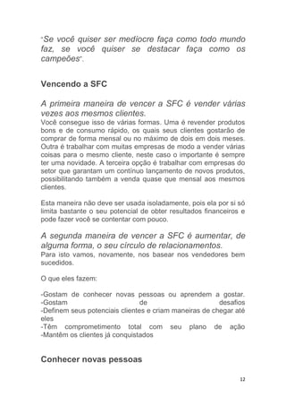 12
“Se você quiser ser medíocre faça como todo mundo
faz, se você quiser se destacar faça como os
campeões”.
Vencendo a SFC
A primeira maneira de vencer a SFC é vender várias
vezes aos mesmos clientes.
Você consegue isso de várias formas. Uma é revender produtos
bons e de consumo rápido, os quais seus clientes gostarão de
comprar de forma mensal ou no máximo de dois em dois meses.
Outra é trabalhar com muitas empresas de modo a vender várias
coisas para o mesmo cliente, neste caso o importante é sempre
ter uma novidade. A terceira opção é trabalhar com empresas do
setor que garantam um contínuo lançamento de novos produtos,
possibilitando também a venda quase que mensal aos mesmos
clientes.
Esta maneira não deve ser usada isoladamente, pois ela por si só
limita bastante o seu potencial de obter resultados financeiros e
pode fazer você se contentar com pouco.
A segunda maneira de vencer a SFC é aumentar, de
alguma forma, o seu círculo de relacionamentos.
Para isto vamos, novamente, nos basear nos vendedores bem
sucedidos.
O que eles fazem:
-Gostam de conhecer novas pessoas ou aprendem a gostar.
-Gostam de desafios
-Definem seus potenciais clientes e criam maneiras de chegar até
eles
-Têm comprometimento total com seu plano de ação
-Mantêm os clientes já conquistados
Conhecer novas pessoas
 