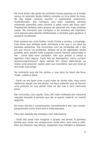 13
Se você ainda não gosta de conhecer novas pessoas ou é tímido
pense no exemplo desta história contada no livro Além do topo,
de Zig Ziglar, famoso escritor e palestrante americano,
multimilionário. Ele começou sua bem sucedida carreira
vendendo utensílios para cozinha e sabe como ele fazia isto?
Preparando jantares para grupos de pessoas em suas próprias
casas. No momento que começou a ter sucesso ele contratou
uma pessoa para atender telefonemas e também para ajudá-lo a
preparar os jantares.
Esta pessoa era uma mulher muito tímida e aceitou o emprego,
mas disse que preferia pedir demissão a ter que ir na casa de
pessoas estranhas. Ele concordou com as condições até o dia
em que houve um problema. Apesar de já ter agendado vários
jantares para aquela noite surgiram outros clientes imprevistos e
ele , como todo bom vendedor, não quis perder a venda e
agendou mais alguns. Feito isto se desesperou, como cumprir
tantoscompromissos? Após pensar em várias alternativas só
restou uma possível, apelar para sua secretária, que por sinal já
era muito sua amiga.
No momento que ele lhe contou o que teria de fazer ela ficou
muda , pálida e disse:
- Você vai me fazer viver a pior noite da minha vida, mas como
nãotemos opção vou lhe ajudar, só fique sabendo que se houver
uma próxima eu vou deixar você se dar mal e sem nenhuma
pena.
Ele concordou com aquilo, ficou até meio chateado por colocá-la
naquela situação e pensou que ela ia querer matá-lo na manhã
seguinte.
No outro dia ela o cumprimentou normalmente e ele, com receio,
perguntoulhe como tinha sido a noite passada.
Para seu espanto ela começou com entusiasmo:
- Você não pode nem imaginar o quanto me diverti. A primeira
família que visitei me recepcionou muito bem, com bolo e café.
Eles me botaram nas alturas, elogiaram meu trabalho e disseram
 