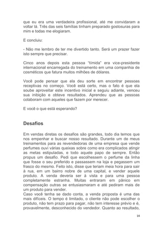 14
que eu era uma verdadeira profissional, até me convidaram a
voltar lá. Três das seis famílias tinham preparado gostosuras para
mim e todas me elogiaram.
E concluiu:
- Não me lembro de ter me divertido tanto. Será um prazer fazer
isto sempre que precisar.
Cinco anos depois esta pessoa “tímida” era vice-presidente
internacional encarregada do treinamento em uma companhia de
cosméticos que fatura muitos milhões de dólares.
Você pode pensar que ela deu sorte em encontrar pessoas
receptivas no começo. Você está certo, mas o fato é que ela
soube aproveitar este incentivo inicial e seguiu adiante, venceu
sua inibição e obteve resultados. Aprendeu que as pessoas
colaboram com aqueles que fazem por merecer.
E você o que está esperando?
Desafios
Em vendas diretas os desafios são grandes, todo dia temos que
nos empenhar e buscar nosso resultado. Durante um de meus
treinamentos para as revendedoras de uma empresa que vende
perfumes ouvi várias queixas sobre como era complicados atingir
as metas estipuladas, e todo aquele papo de sempre. Então
propus um desafio. Pedi que escolhessem o perfume da linha
que fosse o seu preferido e passassem na loja e pegassem um
frasco do mesmo. Feito isto, disse que teriam meia hora para sair
à rua, em um bairro nobre de uma capital, e vender aquele
produto. A venda deveria ser à vista e para uma pessoa
completamente estranha. Muitas entraram em pânico em
compensação outras se entusiasmaram e até pediram mais de
um produto para vender.
Caso você tenha se dado conta, a venda proposta é uma das
mais difíceis. O tempo é limitado, o cliente não pode escolher o
produto, não tem prazo para pagar, não tem interesse prévio e é,
provavelmente, desconhecido do vendedor. Quanto ao resultado,
 