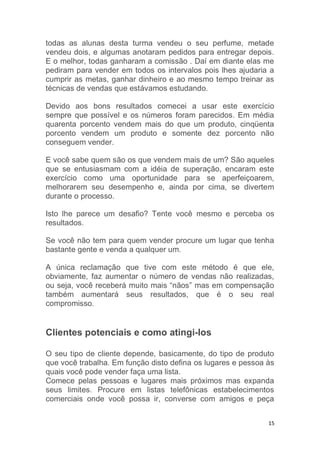 15
todas as alunas desta turma vendeu o seu perfume, metade
vendeu dois, e algumas anotaram pedidos para entregar depois.
E o melhor, todas ganharam a comissão . Daí em diante elas me
pediram para vender em todos os intervalos pois lhes ajudaria a
cumprir as metas, ganhar dinheiro e ao mesmo tempo treinar as
técnicas de vendas que estávamos estudando.
Devido aos bons resultados comecei a usar este exercício
sempre que possível e os números foram parecidos. Em média
quarenta porcento vendem mais do que um produto, cinqüenta
porcento vendem um produto e somente dez porcento não
conseguem vender.
E você sabe quem são os que vendem mais de um? São aqueles
que se entusiasmam com a idéia de superação, encaram este
exercício como uma oportunidade para se aperfeiçoarem,
melhorarem seu desempenho e, ainda por cima, se divertem
durante o processo.
Isto lhe parece um desafio? Tente você mesmo e perceba os
resultados.
Se você não tem para quem vender procure um lugar que tenha
bastante gente e venda a qualquer um.
A única reclamação que tive com este método é que ele,
obviamente, faz aumentar o número de vendas não realizadas,
ou seja, você receberá muito mais “nãos” mas em compensação
também aumentará seus resultados, que é o seu real
compromisso.
Clientes potenciais e como atingi-los
O seu tipo de cliente depende, basicamente, do tipo de produto
que você trabalha. Em função disto defina os lugares e pessoa às
quais você pode vender faça uma lista.
Comece pelas pessoas e lugares mais próximos mas expanda
seus limites. Procure em listas telefônicas estabelecimentos
comerciais onde você possa ir, converse com amigos e peça
 