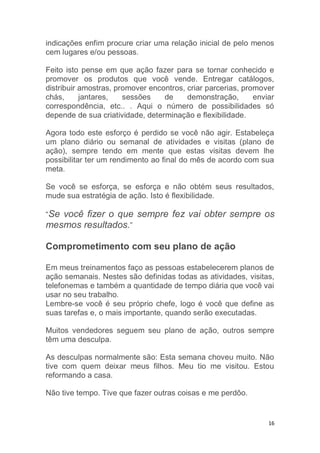 16
indicações enfim procure criar uma relação inicial de pelo menos
cem lugares e/ou pessoas.
Feito isto pense em que ação fazer para se tornar conhecido e
promover os produtos que você vende. Entregar catálogos,
distribuir amostras, promover encontros, criar parcerias, promover
chás, jantares, sessões de demonstração, enviar
correspondência, etc.. . Aqui o número de possibilidades só
depende de sua criatividade, determinação e flexibilidade.
Agora todo este esforço é perdido se você não agir. Estabeleça
um plano diário ou semanal de atividades e visitas (plano de
ação), sempre tendo em mente que estas visitas devem lhe
possibilitar ter um rendimento ao final do mês de acordo com sua
meta.
Se você se esforça, se esforça e não obtém seus resultados,
mude sua estratégia de ação. Isto é flexibilidade.
“Se você fizer o que sempre fez vai obter sempre os
mesmos resultados.”
Comprometimento com seu plano de ação
Em meus treinamentos faço as pessoas estabelecerem planos de
ação semanais. Nestes são definidas todas as atividades, visitas,
telefonemas e também a quantidade de tempo diária que você vai
usar no seu trabalho.
Lembre-se você é seu próprio chefe, logo é você que define as
suas tarefas e, o mais importante, quando serão executadas.
Muitos vendedores seguem seu plano de ação, outros sempre
têm uma desculpa.
As desculpas normalmente são: Esta semana choveu muito. Não
tive com quem deixar meus filhos. Meu tio me visitou. Estou
reformando a casa.
Não tive tempo. Tive que fazer outras coisas e me perdôo.
 