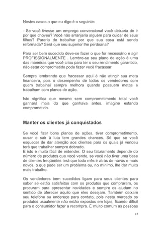 17
Nestes casos o que eu digo é o seguinte:
- Se você tivesse um emprego convencional você deixaria de ir
por que choveu? Você não arranjaria alguém para cuidar de seus
filhos? Pararia de trabalhar por que sua casa está sendo
reformada? Será que seu superior lhe perdoaria?
Para ser bem sucedido deve-se fazer o que for necessário e agir
PROFISSIONALMENTE . Lembre-se seu plano de ação é uma
das maneiras que você criou para ter o seu rendimento garantido,
não estar comprometido pode fazer você fracassar.
Sempre lembrando que fracassar aqui é não atingir sua meta
financeira, pois o desempenho de todos os vendedores com
quem trabalhei sempre melhora quando possuem metas e
trabalham com planos de ação.
Isto significa que mesmo sem comprometimento total você
ganhará mais do que ganhava antes, imagine estando
comprometido.
Manter os clientes já conquistados
Se você fizer bons planos de ações, tiver comprometimento,
ousar e sair à luta tem grandes chances. Só que se você
esquecer de dar atenção aos clientes para os quais já vendeu
terá que trabalhar sempre dobrado.
E isto é muito fácil de entender. O seu faturamento depende do
número de produtos que você vende, se você não tiver uma base
de clientes freqüentes terá que todo mês ir atrás de novos e mais
novos, o que pode ser um problema ou, no mínimo, lhe dar muito
mais trabalho.
Os vendedores bem sucedidos ligam para seus clientes para
saber se estão satisfeitos com os produtos que compraram, os
procuram para apresentar novidades e sempre os ajudam no
sentido de oferecer aquilo que eles desejam. Também deixam
seu telefone ou endereço para contato, pois neste mercado os
produtos usualmente não estão expostos em lojas, ficando difícil
para o consumidor fazer a recompra. É muito comum as pessoas
 